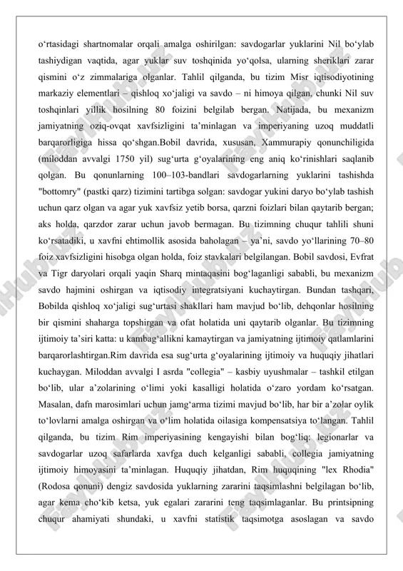 asosida baholagan – ya’ni, savdo yo‘llarining 70–80 foiz xavfsizligini hisobga olgan holda, foiz stavkalari belgilangan. bobil savdosi, evfrat va tigr daryolari orqali yaqin sharq mintaqasini bog‘laganligi sababli, bu mexanizm savdo hajmini oshirgan va iqtisodiy integratsiyani kuchaytirgan. bundan tashqari, bobilda qishloq xo‘jaligi sug‘urtasi shakllari ham mavjud bo‘lib, dehqonlar hosilning bir qismini shaharga topshirgan va ofat holatida uni qaytarib olganlar. bu tizimning ijtimoiy ta’siri katta: u kambag‘allikni kamaytirgan va jamiyatning ijtimoiy qatlamlarini barqarorlashtirgan.rim davrida esa sug‘urta g‘oyalarining ijtimoiy va huquqiy jihatlari kuchaygan. miloddan avvalgi i asrda "collegia" – kasbiy uyushmalar – tashkil etilgan bo‘lib, ular a’zolarining o‘limi yoki kasalligi holatida o‘zaro yordam ko‘rsatgan. masalan, dafn marosimlari uchun jamg‘arma tizimi mavjud bo‘lib, har bir a’zolar oylik to‘lovlarni amalga oshirgan va o‘lim holatida oilasiga kompensatsiya to‘langan. tahlil qilganda, bu tizim rim imperiyasining kengayishi bilan bog‘liq: legionarlar va savdogarlar uzoq safarlarda xavfga duch kelganligi sababli, collegia jamiyatning ijtimoiy himoyasini ta’minlagan. huquqiy jihatdan, rim huquqining "lex …