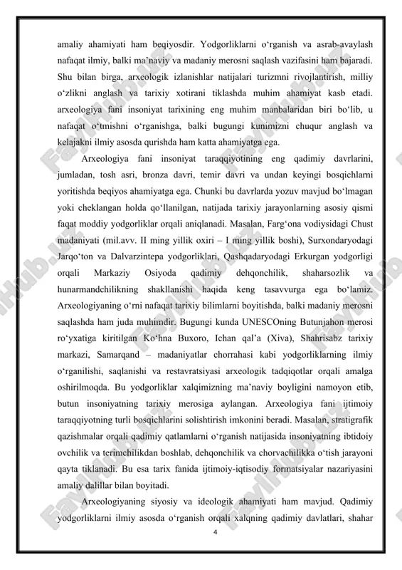 rni nafaqat tarixiy bilimlarni boyitishda, balki madaniy merosni saqlashda ham juda muhimdir. bugungi kunda unesconing butunjahon merosi ro‘yxatiga kiritilgan ko‘hna buxoro, ichan qal’a (xiva), shahrisabz tarixiy markazi, samarqand – madaniyatlar chorrahasi kabi yodgorliklarning ilmiy o‘rganilishi, saqlanishi va restavratsiyasi arxeologik tadqiqotlar orqali amalga oshirilmoqda. bu yodgorliklar xalqimizning ma’naviy boyligini namoyon etib, butun insoniyatning tarixiy merosiga aylangan. arxeologiya fani ijtimoiy taraqqiyotning turli bosqichlarini solishtirish imkonini beradi. masalan, stratigrafik qazishmalar orqali qadimiy qatlamlarni o‘rganish natijasida insoniyatning ibtidoiy ovchilik va terimchilikdan boshlab, dehqonchilik va chorvachilikka o‘tish jarayoni qayta tiklanadi. bu esa tarix fanida ijtimoiy-iqtisodiy formatsiyalar nazariyasini amaliy dalillar bilan boyitadi. arxeologiyaning siyosiy va ideologik ahamiyati ham mavjud. qadimiy yodgorliklarni ilmiy asosda o‘rganish orqali xalqning qadimiy davlatlari, shahar madaniyati va sivilizatsiya tajribasi namoyon bo‘ladi. masalan, mil.avv. iv asrda shakllangan qadimgi xorazm davlati, baqtriya podsholigi, kushon imperiyasi va sug‘d shaharlari haqida asosiy ma’lumotlarni arxeologiya taqdim etadi. bu esa milliy davlatchilik tarixini ilmiy asoslashda beqiyos manba hisoblanadi. …