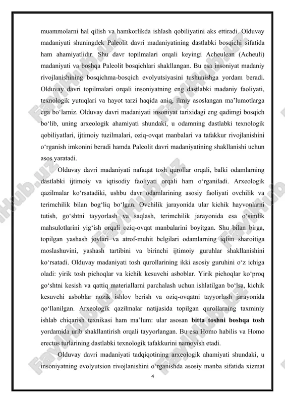 it belgilari odamlarning iqlim sharoitiga moslashuvini, yashash tartibini va birinchi ijtimoiy guruhlar shakllanishini ko‘rsatadi. olduvay madaniyati tosh qurollarining ikki asosiy guruhini o‘z ichiga oladi: yirik tosh pichoqlar va kichik kesuvchi asboblar. yirik pichoqlar ko‘proq go‘shtni kesish va qattiq materiallarni parchalash uchun ishlatilgan bo‘lsa, kichik kesuvchi asboblar nozik ishlov berish va oziq-ovqatni tayyorlash jarayonida qo‘llanilgan. arxeologik qazilmalar natijasida topilgan qurollarning taxminiy ishlab chiqarish texnikasi ham ma’lum: ular asosan bitta toshni boshqa tosh yordamida urib shakllantirish orqali tayyorlangan. bu esa homo habilis va homo erectus turlarining dastlabki texnologik tafakkurini namoyish etadi. olduvay davri madaniyati tadqiqotining arxeologik ahamiyati shundaki, u insoniyatning evolyutsion rivojlanishini o‘rganishda asosiy manba sifatida xizmat qiladi. masalan, tanzaniyadagi olduvay vodiysi qazilmalari homo habilis va homo erectusning dastlabki vositalarini va yashash joylarini aniqlashga yordam berdi. shu bilan birga, keniyada joylashgan koobi fora va efiopiyadagi hadar qazilmalari orqali odamning ijtimoiy faoliyati, oziq-ovqat to‘plash strategiyasi va yashash joylari haqida qo‘shimcha ma’lumotlar olindi. ushbu …