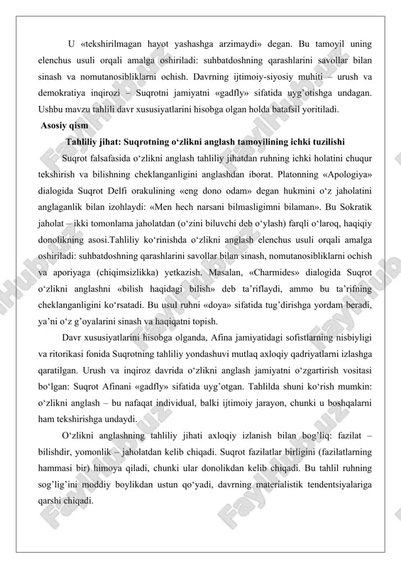jarayoni. u «tekshirilmagan hayot yashashga arzimaydi» degan. bu tamoyil uning elenchus usuli orqali amalga oshiriladi: suhbatdoshning qarashlarini savollar bilan sinash va nomutanosibliklarni ochish. davrning ijtimoiy-siyosiy muhiti – urush va demokratiya inqirozi – suqrotni jamiyatni «gadfly» sifatida uyg’otishga undagan. ushbu mavzu tahlili davr xususiyatlarini hisobga olgan holda batafsil yoritiladi. asosiy qism tahliliy jihat: suqrotning o‘zlikni anglash tamoyilining ichki tuzilishi suqrot falsafasida o‘zlikni anglash tahliliy jihatdan ruhning ichki holatini chuqur tekshirish va bilishning cheklanganligini anglashdan iborat. platonning «apologiya» dialogida suqrot delfi orakulining «eng dono odam» degan hukmini o‘z jaholatini anglaganlik bilan izohlaydi: «men hech narsani bilmasligimni bilaman». bu sokratik jaholat – ikki tomonlama jaholatdan (o‘zini biluvchi deb o‘ylash) farqli o‘laroq, haqiqiy donolikning asosi.tahliliy ko‘rinishda o‘zlikni anglash elenchus usuli orqali amalga oshiriladi: suhbatdoshning qarashlarini savollar bilan sinash, nomutanosibliklarni ochish va aporiyaga (chiqimsizlikka) yetkazish. masalan, «charmides» dialogida suqrot o‘zlikni anglashni «bilish haqidagi bilish» deb ta’riflaydi, ammo bu ta’rifning cheklanganligini ko‘rsatadi. bu usul ruhni «doya» …