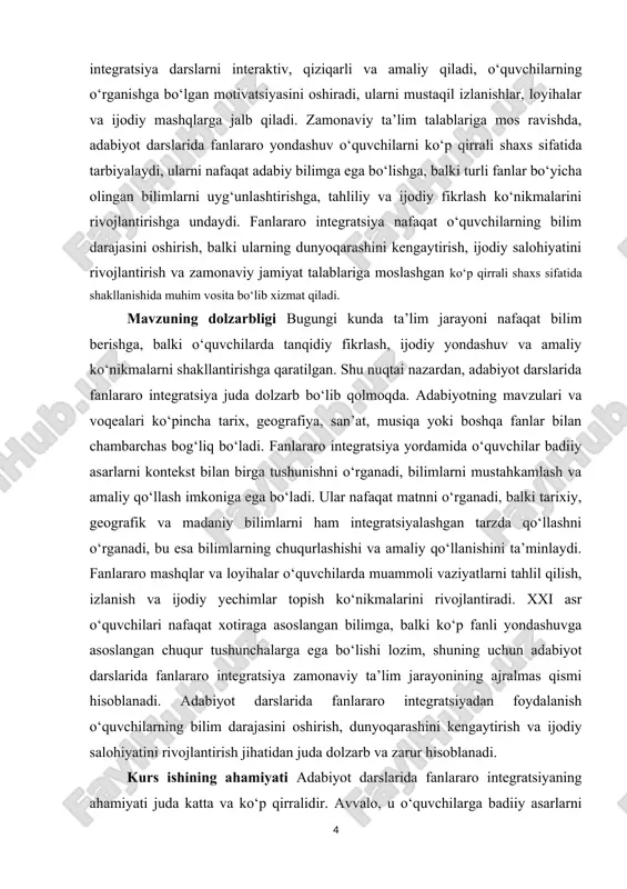 antiradi, shuningdek, ijodiy yondashuv va mustaqil izlanish ko‘nikmalarini rivojlantiradi. mavzuning vazifalari · o‘quvchilarga adabiy matnlarni chuqurroq tushunishga yordam berish va ularni tarixiy, geografik va madaniy kontekst bilan bog‘lash. · o‘quvchilarning tanqidiy fikrlash, muammolarni tahlil qilish va ijodiy yechimlar topish ko‘nikmalarini rivojlantirish. · adabiyot darslarida boshqa fanlar bilan bog‘liq bilimlarni mustahkamlash va amaliy qo‘llash imkoniyatini yaratish. · o‘quvchilarning ijodiy salohiyatini oshirish va ularni turli fanlar orqali keng dunyoqarashga ega bo‘lishga yo‘naltirish. · darslarni qiziqarli, interaktiv va samarali qilish orqali o‘quvchilarning o‘rganishga bo‘lgan qiziqishini oshirish. · zamonaviy ta’lim talablariga moslashgan ko‘p qirrali shaxslarni tarbiyalash. mavzuning ob’yekti adabiyot darslarida fanlararo integratsiya jarayoni olinadi. ya’ni, tadqiqot diqqat markazida adabiy matnlarni o‘rganish jarayonida turli fanlar o‘rtasidagi bog‘lanish va ular orqali o‘quvchilarning bilim, ko‘nikma va ijodiy salohiyatini rivojlantirish jarayoni turadi. tadqiqotning predmeti adabiyot darslarida fanlararo integratsiyadan foydalanishning metodlari, usullari va ularning ta’lim jarayonida samaradorligini oshirishdagi roli hisoblanadi. fanlararo integratsiyaning dars rejasida tatbiqi, mashqlar va loyihalar orqali …