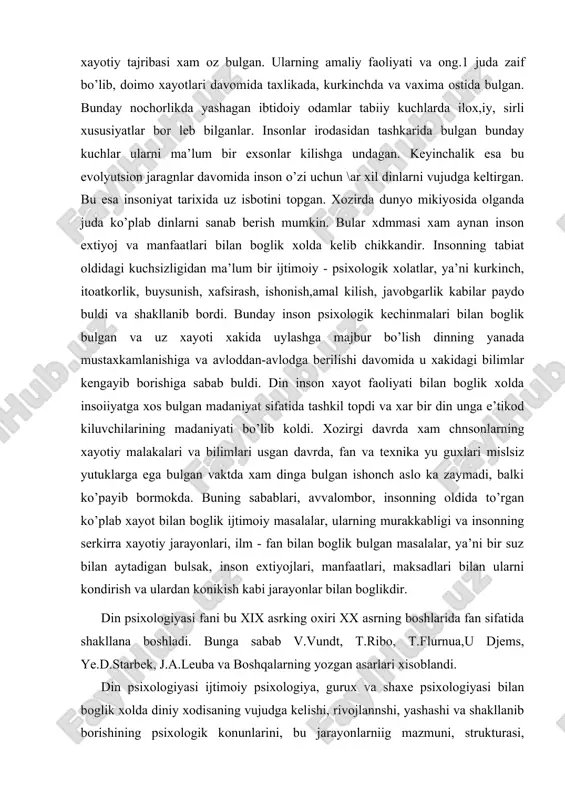 a tashkil topdi va xar bir din unga e’tikod kiluvchilarining madaniyati bo’lib koldi. xozirgi davrda xam chnsonlarning xayotiy malakalari va bilimlari usgan davrda, fan va texnika yu guxlari mislsiz yutuklarga ega bulgan vaktda xam dinga bulgan ishonch aslo ka zaymadi, balki ko’payib bormokda. buning sabablari, avvalombor, insonning oldida to’rgan ko’plab xayot bilan boglik ijtimoiy masalalar, ularning murakkabligi va insonning serkirra xayotiy jarayonlari, ilm - fan bilan boglik bulgan masalalar, ya’ni bir suz bilan aytadigan bulsak, inson extiyojlari, manfaatlari, maksadlari bilan ularni kondirish va ulardan konikish kabi jarayonlar bilan boglikdir. din psixologiyasi fani bu xix asrking oxiri xx asrning boshlarida fan sifatida shakllana boshladi. bunga sabab v.vundt, t.ribo, t.flurnua,u djems, ye.d.starbek, j.a.leuba va boshqalarning yozgan asarlari xisoblandi. din psixologiyasi ijtimoiy psixologiya, gurux va shaxe psixologiyasi bilan boglik xolda diniy xodisaning vujudga kelishi, rivojlannshi, yashashi va shakllanib borishining psixologik konunlarini, bu jarayonlarniig mazmuni, strukturasi, yunalishiii va uiiig din kompleksidagi urni va rolini, …