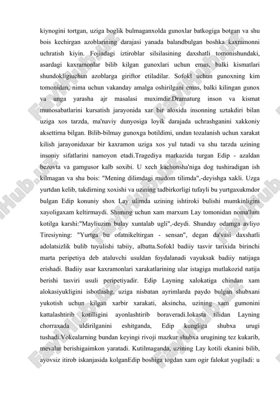 b, takdirning xoxishi va uzining tadbirkorligi tufayli bu yurtgaxukmdor bulgan edip konuniy shox lay ulimda uzining ishtiroki bulishi mumkinligini xayoligaxam keltirmaydi. shuning uchun xam marxum lay tomonidan noma'lum kotilga karshi:"mayliuzim bulay xuntalab ugli",-deydi. shunday odamga avliyo tiresiyning: "yurtga bu ofatnikeltirgan - sensan", degan da'vasi daxshatli adolatsizlik bulib tuyulishi tabiiy, albatta.sofokl badiiy tasvir tarixida birinchi marta peripetiya deb ataluvchi usuldan foydalanadi vayuksak badiiy natijaga erishadi. badiiy asar kaxramonlari xarakatlarining ular istagiga mutlakozid natija berishi tasviri usuli peripetiyadir. edip layning xalokatiga chindan xam alokasiyukligini isbotlashg, uziga nisbatan ayrimlarda paydo bulgan shubxani yukotish uchun kilgan xarbir xarakati, aksincha, uzining xam gumonini kattalashtirib kotilligini ayonlashtirib boraveradi.iokasta tilidan layning chorraxada uldirilganini eshitganda, edip kungliga shubxa urugi tushadi.vokealarning bundan keyingi rivoji mazkur shubxa urugining tez kukarib, mevalar berishigaimkon yaratadi. kutilmaganda, uzining lay kotili ekanini bilib, ayovsiz itirob iskanjasida kolganedip boshiga togdan xam ogir falokat yogiladi: u uz otasini uldirgan padarkush, uz onasigauylangan zinokor va undan farzandlar …