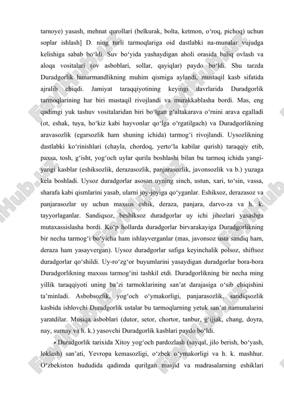 ayza) va h. k. uchraydi. temir va jez davri yodgorliklari duradgorlik kasbining ancha murakkablashganini, duradgorlik buyumlarining xili koʻpayganini koʻrsatadi. kishilarning gʻorlardan chiqib uylar (chayla, chordoq, yertoʻla, paxsa uy va b.) qura boshlashi, chorvachilik va dehqonchilik urf boʻlishi [mol qoʻralar qurish, omoch, gʻaltakarava, ariq qaziladigan buyumlar va suv chiqarish vositalari (chigʻir, tarnoye) yasash, mehnat qurollari (belkurak, bolta, ketmon, oʻroq, pichoq) uchun soplar ishlash] d. ning turli tarmoqlariga oid dastlabki na-munalar vujudga kelishiga sabab boʻldi. suv boʻyida yashaydigan aholi orasida baliq ovlash va aloqa vositalari (ov asboblari, sollar, qayiqlar) paydo boʻldi. shu tarzda duradgorlik hunarmandlikning muhim qismiga aylandi, mustaqil kasb sifatida ajralib chiqdi. jamiyat taraqqiyotining keyingi davrlarida duradgorlik tarmoqlarining har biri mustaqil rivojlandi va murakkablasha bordi. mas, eng qadimgi yuk tashuv vositalaridan biri boʻlgan gʻaltakarava oʻrnini arava egalladi (ot, eshak, tuya, hoʻkiz kabi hayvonlar qoʻlga oʻrgatilgach) va duradgorlikning aravasozlik (egarsozlik ham shuning ichida) tarmogʻi rivojlandi. uysozlikning dastlabki koʻrinishlari (chayla, chordoq, yertoʻla kabilar …