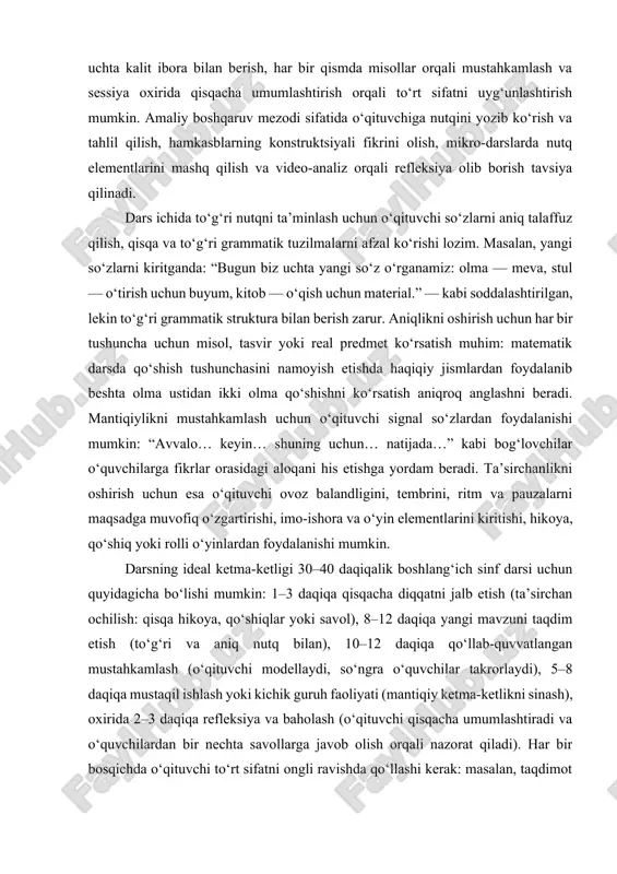 masalan, grammatik jihatdan to‘g‘ri lekin chalkash va uzun gaplar aniq tushunishni kamaytirishi mumkin; aniqlik yetishmasa, mantiqiy tuzilma ham osonlikcha yo‘qoladi; ta’sirchanlik bo‘lmasa, hatto to‘g‘ri va aniq tushuntirishlar ham diqqatni ushlab turolmaydi. shu bois darsni rejalashtirishda nutq strategiyasini oldindan belgilash muhimdir: dars boshlanishida qisqacha maqsadni soddalashtirib e’lon qilish, asosiy yangi kontseptsiyalarni ikki uchta kalit ibora bilan berish, har bir qismda misollar orqali mustahkamlash va sessiya oxirida qisqacha umumlashtirish orqali to‘rt sifatni uyg‘unlashtirish mumkin. amaliy boshqaruv mezodi sifatida o‘qituvchiga nutqini yozib ko‘rish va tahlil qilish, hamkasblarning konstruktsiyali fikrini olish, mikro-darslarda nutq elementlarini mashq qilish va video-analiz orqali refleksiya olib borish tavsiya qilinadi. dars ichida to‘g‘ri nutqni ta’minlash uchun o‘qituvchi so‘zlarni aniq talaffuz qilish, qisqa va to‘g‘ri grammatik tuzilmalarni afzal ko‘rishi lozim. masalan, yangi so‘zlarni kiritganda: “bugun biz uchta yangi so‘z o‘rganamiz: olma — meva, stul — o‘tirish uchun buyum, kitob — o‘qish uchun material.” — kabi soddalashtirilgan, lekin to‘g‘ri grammatik struktura bilan …