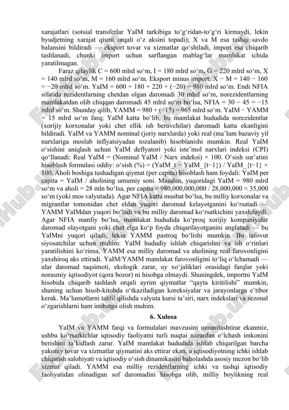 ajatlari 20 milliard dollar, eksport 10 milliard dollar va import 8 milliard dollarni tashkil etadi. bunda yaim = 40 + 15 + 20 + (10 – 8) formulasi asosida 77 milliard dollarni tashkil etadi. agar milliy subyektlarning chet eldan olgan daromadi 2 milliard dollar va mamlakat ichidagi xorijiy subyektlarning daromadi 5 milliard dollar bo‘lsa, sof xorijiy omil daromadi –3 milliard dollarni tashkil etadi. demak, yamm = 77 – 3 = 74 milliard dollar bo‘ladi. bunda yaim yammdan katta, bu esa mamlakat ichida xorijiy kapital ulushi yuqoriligini bildiradi. yana bir misol: iste’mol 50 milliard dollar, investitsiya 20 milliard dollar, davlat xarajatlari 25 milliard dollar, eksport 15 milliard dollar va import 10 milliard dollar bo‘lsa, yaim 100 milliard dollarni tashkil etadi. agar milliy subyektlar chet eldan 8 milliard dollar daromad olsa va xorijiy subyektlar mamlakatdan 3 milliard dollar daromad olib chiqsa, sof xorijiy daromad +5 milliard dollar bo‘ladi. demak, yamm = 100 …