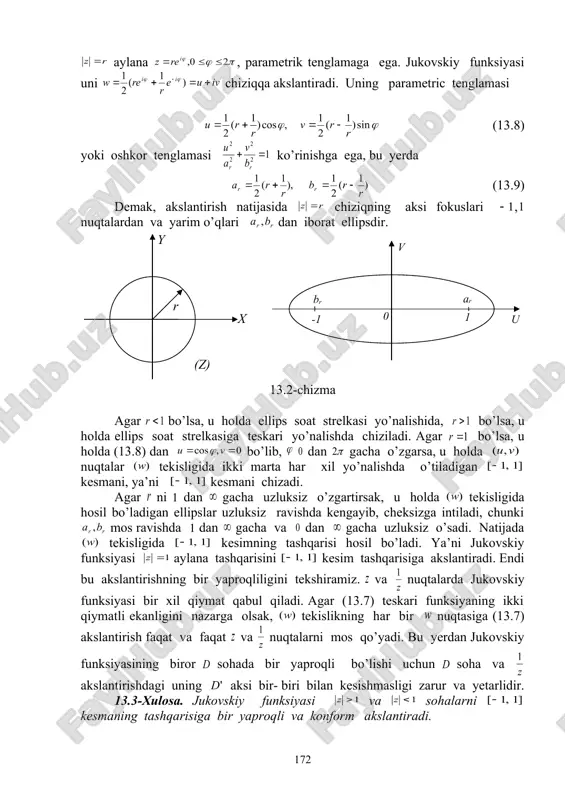 o’qlari dan iborat ellipsdir. 13.2-chizma agar bo’lsa, u holda ellips soat strelkasi yo’nalishida, bo’lsa, u holda ellips soat strelkasiga teskari yo’nalishda chiziladi. agar bo’lsa, u holda (13.8) dan bo’lib, dan gacha o’zgarsa, u holda nuqtalar tekisligida ikki marta har xil yo’nalishda o’tiladigan kesmani, ya’ni kesmani chizadi. agar ni dan gacha uzluksiz o’zgartirsak, u holda tekisligida hosil bo’ladigan ellipslar uzluksiz ravishda kengayib, cheksizga intiladi, chunki mos ravishda dan gacha va dan gacha uzluksiz o’sadi. natijada tekisligida kesimning tashqarisi hosil bo’ladi. ya’ni jukovskiy funksiyasi aylana tashqarisini kesim tashqarisiga akslantiradi. endi bu akslantirishning bir yaproqliligini tekshiramiz. va nuqtalarda jukovskiy funksiyasi bir xil qiymat qabul qiladi. agar (13.7) teskari funksiyaning ikki qiymatli ekanligini nazarga olsak, tekislikning har bir nuqtasiga (13.7) akslantirish faqat va faqat va nuqtalarni mos qo’yadi. bu yerdan jukovskiy funksiyasining biror sohada bir yaproqli bo’lishi uchun soha va akslantirishdagi uning aksi bir- biri bilan kesishmasligi zarur va yetarlidir. 13.3-xulosa. jukovskiy funksiyasi va …