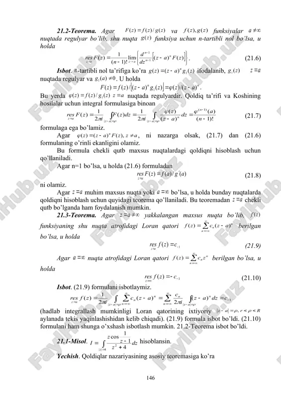 soblansin. yechish. qoldiqlar nazariyasining asosiy teoremasiga ko’ra , chunki agar funksiya da regulyar bo’lsa, u holda . yangi mavzuni mustahkamlash (10 daqiqa): talabalardan mavzu yuzasidan savol-javob o’tkazish, oson yechiladigan misollar so’rash, tushinilmagan tasdiq, teorema va formulalarni qayta izohlash va misollar asosida tushuntirish. uy vazifa berish va baholash (5 daqiqa): mavzuni o’qish va konspektlashtirish, mavzudagi tayanch iboralarni yodlash va mohiyatini tushunish, muammoli topshiriqlarga mustaqil javob berishni tayinlash. dars davomida faol qatnashgan va qoniqarsiz qatnashgan talabalarni ta’kidlash va yanada faolroq bo’lishga chorlash. qo’yilgan ballarni e’lon qilish. 21- ma’ruza bo’yicha o’z-o’zini tekshirish savollari 1. to’g’rilanuvchi chiziqlarni ta’rifi va tasvirini ayting 2. qoldiqlar nazariyasining asosiy teoremasini ayting 3. qoldiqlarni hisoblash formulalarini keltiring. 4. funksiyaning yakkalangan maxsus nuqtasidagi qoldig’i deb nimaga aytiladi? 5. funksiyaning nuqtadagi qoldig’i deb nimaga aytiladi? 6. kompleks argumentli funksiya integralining qanday xossalarini bilasiz? (misollar keltiring) 7. integralning hisoblash formulalarini keltiring (misollar yordamida). 21- ma’ruza bo’yicha muammoli topshiriqlar 1. (21.3) tenglikni isbotlang. …
