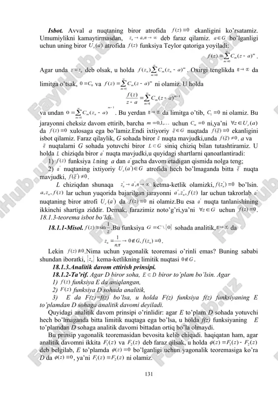 ni isbot qilamiz. faraz qilaylik, g sohada biror nuqta mavjudki,unda . a va nuqtalarni g sohada yotuvchi biror siniq chiziq bilan tutashtiramiz. u holda chiziqda biror nuqta mavjudki,u quyidagi shartlarni qanoatlantiradi: 1) funksiya ning a dan gacha davom etadigan qismida nolga teng; 2) nuqtaning ixtiyoriy atrofida hech bo’lmaganda bitta nuqta mavjudki, . l chiziqdan shunaqa ketma-ketlik olamizki, bo’lsin. lar uchun yuqorida bajarilgan jarayonni lar uchun takrorlab nuqtaning biror atrofi da ni olamiz.bu esa nuqta tanlanishining ikkinchi shartiga ziddir. demak, farazimiz noto’g’ri,ya’ni uchun . 18.1.3-teorema isbot bo’ldi. 18.1.1-misol. .bu funksiya sohada analitik, da . lekin .nima uchun yagonalik teoremasi o’rinli emas? buning sababi shundan iboratki, kema-ketlikning limitik nuqtasi . 18.1.3.analitik davom ettirish prinsipi. 18.1.2-ta’rif. agar d biror soha, biror to’plam bo’lsin. agar 1) funksiya e da aniqlangan, 2) funksiya d sohada analitik, 3) e da f(z)=f(z) bo’lsa, u holda f(z) funksiya f(z) funksiyaning e to’plamdan d sohaga analitik davomi deyiladi. quyidagi …