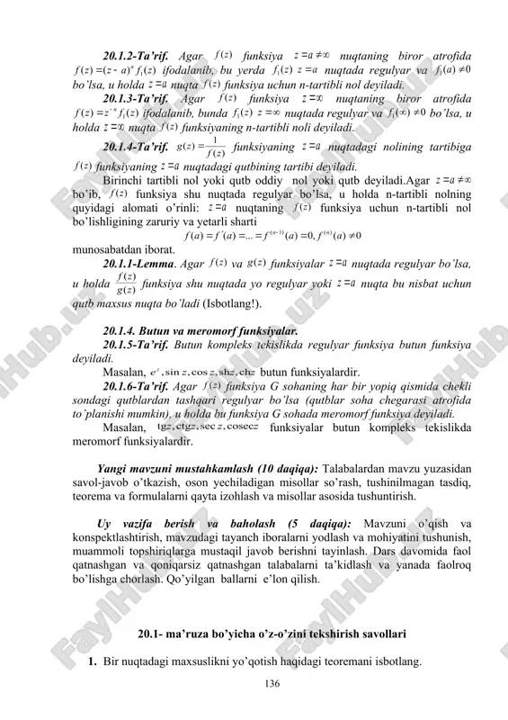 ng nuqtadagi qutbining tartibi deyiladi. birinchi tartibli nol yoki qutb oddiy nol yoki qutb deyiladi.agar bo’ib, funksiya shu nuqtada regulyar bo’lsa, u holda n-tartibli nolning quyidagi alomati o’rinli: nuqtaning funksiya uchun n-tartibli nol bo’lishligining zaruriy va yetarli sharti munosabatdan iborat. 20.1.1-lemma. agar va funksiyalar nuqtada regulyar bo’lsa, u holda funksiya shu nuqtada yo regulyar yoki nuqta bu nisbat uchun qutb maxsus nuqta bo’ladi (isbotlang!). 20.1.4. butun va meromorf funksiyalar. 20.1.5-ta’rif. butun kompleks tekislikda regulyar funksiya butun funksiya deyiladi. masalan, butun funksiyalardir. 20.1.6-ta’rif. agar funksiya g sohaning har bir yopiq qismida chekli sondagi qutblardan tashqari regulyar bo’lsa (qutblar soha chegarasi atrofida to’planishi mumkin), u holda bu funksiya g sohada meromorf funksiya deyiladi. masalan, funksiyalar butun kompleks tekislikda meromorf funksiyalardir. yangi mavzuni mustahkamlash (10 daqiqa): talabalardan mavzu yuzasidan savol-javob o’tkazish, oson yechiladigan misollar so’rash, tushinilmagan tasdiq, teorema va formulalarni qayta izohlash va misollar asosida tushuntirish. uy vazifa berish va baholash (5 daqiqa): …