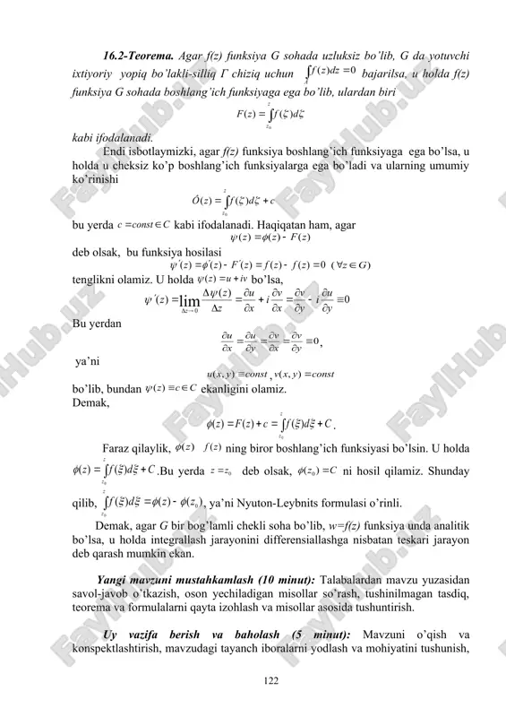 lamli chekli soha bo’lib, w=f(z) funksiya unda analitik bo’lsa, u holda integrallash jarayonini differensiallashga nisbatan teskari jarayon deb qarash mumkin ekan. yangi mavzuni mustahkamlash (10 minut): talabalardan mavzu yuzasidan savol-javob o’tkazish, oson yechiladigan misollar so’rash, tushinilmagan tasdiq, teorema va formulalarni qayta izohlash va misollar asosida tushuntirish. uy vazifa berish va baholash (5 minut): mavzuni o’qish va konspektlashtirish, mavzudagi tayanch iboralarni yodlash va mohiyatini tushunish, muammoli topshiriqlarga mustaqil javob berishni tayinlash. dars davomida faol qatnashgan va qoniqarsiz qatnashgan talabalarni ta’kidlash va yanada faolroq bo’lishga chorlash. qo’yilgan ballarni e’lon qilish. 16- ma’ruza bo’yicha o’z-o’zini tekshirish savollari 1. to’g’rilanuvchi chiziqlarni ta’rifi va tasvirini ayting 2. boshlang’ich funksiya mavjudligining yetarli shartini tushuntiring 3. integralning xossalarini ayting 4. integralning sohaning funksiyasi sifatida additivligi ko’rsating. 5. integral belgisi ostida limitga o’tish va takroriy integrallarning tergligi haqidagi teoremalarni ayting 6. murakkab kontur uchun koshining integral teoremasini isbotlang. 7. qanday funksiyani integrallash mumkin? 16- ma’ruza bo’yicha muammoli topshiriqlar …