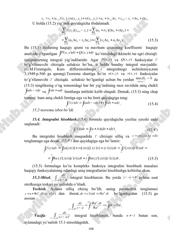ladi va u kabi belgilanadi. 15.3.integralning mavjudlik sharti. 15.2-teorema. agar funksiya to’g’rilanuvchi chiziqda uzluksiz bo’lsa, u holda integral mavjuddir. isbot. buning uchun quyidagi belgilashlarni kiritamiz: , . u holda (15.2) yig’indi quyidagicha ifodalanadi. . (15.3) bu (15.3) ifodaning haqiqiy qismi va mavhum qismining koeffisenti haqiqiy analizda o’rganilgan ko’rinishdagi ikkinchi tur egri chiziqli integrallarning integral yig’indilaridir. agar va funksiyalar to’g’rilanuvchi chiziqda uzluksiz bo’lsa, u holda bunday integral mavjuddir.(g.m.fixtengols, kurs differensialnogo i integralnogo ischisleniya,tom 3,1949.p.560 ga qarang).teorema shartiga ko’ra va funksiyalar to’g’rilanuvchi chiziqda uzluksiz bo’lganligi uchun bu yerdan da (15.3) tenglikning o’ng tomonidagi har bir yig’indining mos ravishda aniq chekli va limitlarga intilishi kelib chiqadi. demak, (15.3) ning chap tomoni ham aniq chekli limitga ega va bu limit quyidagiga teng: . (15.4) 15.2-teorema isbot bo’ldi. 15.4. integralni hisoblash.(15.4) formula quyidagicha yozilsa yaxshi esda saqlanadi: . bu integralni hisoblash maqsadida chiziqni silliq va tenglamaga ega desak, dan quyidagiga ega bo’lamiz: . (15.5) (15.5) …