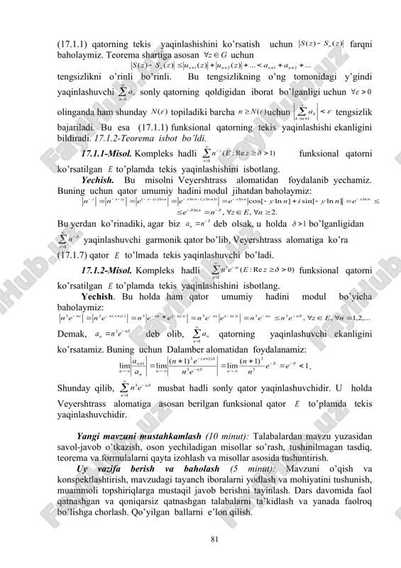 aqinlashishini ko’rsatishda quyidagi alomatdan foydalaniladi. 17.1.2-teorema (veyershtrass alomati). agar (17.1.1) funksional qatorning umumiy hadi biror nomerdan boshlab barcha nuqtalar uchun (17.1.6) tengsizlikni qanoatlantirsin va sonli qator yaqinlashuvchi bo’lsa, u holda (17.1.1) funksional qator sohada absolyut va tekis yaqinlashuvchi bo’ladi. isbot. (17.1.1) qatorning absolyut yaqinlashishi quyidagi tengsizlikdan kelib chiqadi: (17.1.1) qatorning tekis yaqinlashishini ko’rsatish uchun farqni baholaymiz. teorema shartiga asosan uchun tengsizlikni o’rinli bo’rinli. bu tengsizlikning o’ng tomonidagi y’gindi yaqinlashuvchi sonly qatorning qoldigidan iborat bo’lganligi uchun olinganda ham shunday topiladiki barcha uchun tengsizlik bajariladi. bu esa (17.1.1) funksional qatorning tekis yaqinlashishi ekanligini bildiradi. 17.1.2-teorema isbot bo’ldi. 17.1.1-misol. kompleks hadli funksional qatorni ko’rsatilgan to’plamda tekis yaqinlashishini isbotlang. yechish. bu misolni veyershtrass alomatidan foydalanib yechamiz. buning uchun qator umumiy hadini modul jihatdan baholaymiz: bu yerdan ko’rinadiki, agar biz deb olsak, u holda bo’lganligidan yaqinlashuvchi garmonik qator bo’lib, veyershtrass alomatiga ko’ra (17.1.7) qator to’lmada tekis yaqinlashuvchi bo’ladi. 17.1.2-misol. kompleks hadli funksional qatorni ko’rsatilgan to’plamda …