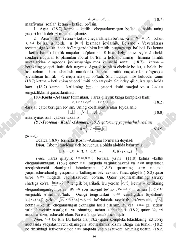 ada yaqinlashuvchi bo’lib, nuqtada uzoqlashuvchidir. nima uchun shundayligini tushuntirish talabalarga havola qilinadi. bunday qatorlar yaqinlashish sohasining tuzilishini abelning birinchi teoremasi yordamida aniqlash mumkin. buning natijasida biz yuqorida qaragan (18.6) qatorning xususiyatlariga ega bo’lgan har bir (18.2) darajali qator uchun markazi 0 nuqtada joylashgan biror embed equation.3 , radiusli doira mavjud bo’lib, uning har bir ichki nuqtasida (18.2) qator absolyut yaqinlashuvchi, har bir tashqi nuqtasida esa (18.2) qator uzoqlashuvchi bo’ladi. agar biz yaqinlashish sohasi faqat {0} nuqtadan iborat qatorlarni markazi 0 nuqta radiusi r=0 dan iborat doirada yaqinlashuvchi va yaqinlashish sohasi butun kompleks tekislikdan iborat qatorlarni esa markazi 0 nuqtada radiusi dan iborat doirada yaqinlashuvchi deb qabul qilsak, u holda quyidagi teoremaga ega bo’lamiz. 18.2-teorema. har bir (18.2) ko’rinishdagi qator uchun markazi 0 nuqtadagi biror embed equation.3 radiusli doira mavjudki,bu doiraning har bir ichki nuqtasida (18.2) qator absolyut yaqinlashuvchi va uning har bir tashqi nuqtasida (18.2) qator uzoqlashuvchi bo’ladi. bu doira …