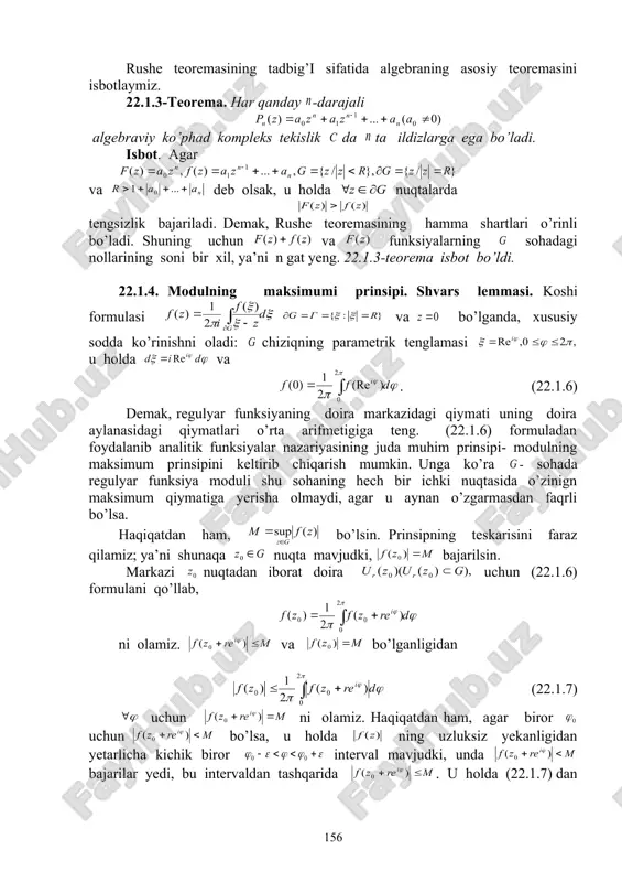 n gat yeng. 22.1.3-teorema isbot bo’ldi. 22.1.4. modulning maksimumi prinsipi. shvars lemmasi. koshi formulasi va bo’lganda, xususiy sodda ko’rinishni oladi: chiziqning parametrik tenglamasi u holda va . (22.1.6) demak, regulyar funksiyaning doira markazidagi qiymati uning doira aylanasidagi qiymatlari o’rta arifmetigiga teng. (22.1.6) formuladan foydalanib analitik funksiyalar nazariyasining juda muhim prinsipi- modulning maksimum prinsipini keltirib chiqarish mumkin. unga ko’ra - sohada regulyar funksiya moduli shu sohaning hech bir ichki nuqtasida o’zinign maksimum qiymatiga yerisha olmaydi, agar u aynan o’zgarmasdan faqrli bo’lsa. haqiqatdan ham, bo’lsin. prinsipning teskarisini faraz qilamiz; ya’ni shunaqa nuqta mavjudki, bajarilsin. markazi nuqtadan iborat doira uchun (22.1.6) formulani qo’llab, ni olamiz. va bo’lganligidan (22.1.7) uchun ni olamiz. haqiqatdan ham, agar biror uchun bo’lsa, u holda ning uzluksiz yekanligidan yetarlicha kichik biror interval mavjudki, unda bajarilar yedi, bu intervaldan tashqarida . u holda (22.1.7) dan . buning bajarilishi mumkin yemas. shunday qilib, markazi nuqtada bo’lgan istalgan yetarlicha kichik aylanada yoki …