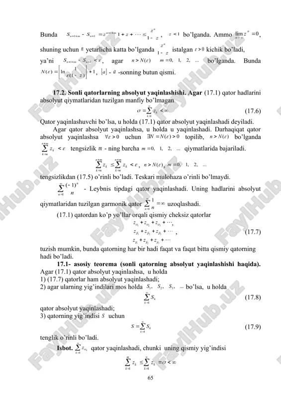 qinlashadi; 2) agar ularning yig’indilari mos holda bo’lsa, u holda (17.8) qator absolyut yaqinlashadi; 3) qatorning yig’indisi uchun (17.9) tenglik o’rinli bo’ladi. isbot. qator yaqinlashadi, chunki uning qismiy yig’indisi chegaralangan va monoton kamaymaydi. shuning uchun u chekli limitga ega. xuddi shunday (17.7) ning boshqa qatorlari ham absolyut yaqinlashadi. endi , . . . belgi kiritib ifodaga kelamiz, bu yerda (17.6) qatorning birinchi qatoriga qarashli bo’lmagan indekslar. agar - belgilangan ixtiyoriy natural son va istalgancha katta natural son bo’lsa, u holda , chunki yetarli katta bo’lganda albatta (17.7) qatorlarning birinchi - ta qatorini hadlari bo’ladi. endi uchun topilib, bo’lganda bajariladi ( -yaqinlashuvchi qatorning qoldig’i). demak, bo’lganda . (17.9) isbot bo’ldi. natijada qatorning absolyut yaqinlashishini ko’rsatamiz , . . . ifodalardan da , . . . tengsizliklarga kelamiz. endi . demak, monoton kamaymaydigan manfiy bo’lmagan ketma-ketlik yuqoridan chegaralangan, shuning uchun u chekli limitga ega. 17.1-teorema to’liq isbot bo’ldi. 17.2-misol. ushbu qatorni yaqinlashuvchilikka …