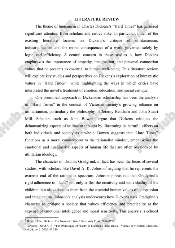 ell-being. this literature review will explore key studies and perspectives on dickens’s exploration of humanistic values in “hard times” while highlighting the ways in which critics have interpreted the novel’s treatment of emotion, education, and social critique. one prominent approach in dickensian scholarship has been the analysis of “hard times” in the context of victorian society’s growing reliance on utilitarianism, particularly the philosophy of jeremy bentham and john stuart mill. scholars such as john bowen[footnoteref:1] argue that dickens critiques the dehumanizing aspects of utilitarian thought by illustrating its harmful effects on both individuals and society as a whole. bowen suggests that “hard times” functions as a moral counterpoint to the rationalist mindset, emphasizing the emotional and imaginative aspects of human life that are often overlooked by utilitarian ideology. [1: bowen, john. dickens: the novelist. oxford university press, 2010.-p.97.] the character of thomas gradgrind, in fact, has been the focus of …