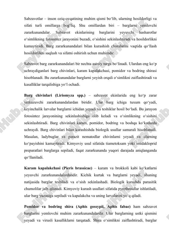 natijasida barglar teshiladi va o‘sish sekinlashadi. biologik kurashda parasitik chumolilar jalb qilinadi. kimyoviy kurash usullari sifatida pyrethroidlar ishlatiladi, ular barg yuzasiga sepiladi va kapalakcha va uning larvalarini yo‘q qiladi. pomidor va bodring shira (aphis gossypii, aphis fabae) ham sabzavot barglarini yemlovchi muhim zararkunandalardir. ular barglarning ustki qismini yeyadi va virusli kasalliklarni tarqatadi. shira o‘simlikni zaiflashtiradi, barglar quriydi va hosildorlik pasayadi. biologik usul sifatida ladybuglar va boshqa parazit hasharotlar ishlatiladi. zararkunanda yuqori darajada aniqlanganda kimyoviy insektitsidlar bilan spreylash samarali hisoblanadi. sabzavot ekinlarida barg zararkunandalarining zararini kamaytirish uchun bir nechta asosiy choralar mavjud. ekinlarni muntazam kuzatish zararkunandalarni erta aniqlashga yordam beradi. barglarda zararkunanda paydo bo‘lgan zahotiyoq biologik yoki kimyoviy choralar qo‘llaniladi. biologik va kimyoviy usullarni birlashtirib ishlatish – integratsiyalashgan himoya tizimi – o‘simlikni samarali himoya qilish imkonini beradi. kasallikka chidamli va sog‘lom urug‘dan ekish sabzavot ekinlarini himoya qilishning muhim qismidir. navbat bilan ekish, tuproqni sog‘lom saqlash, qishki qoldiqlarni yo‘q qilish va begona …