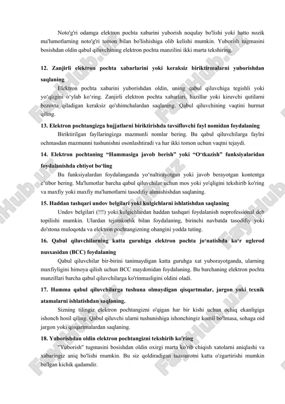 ofessional va hurmatli ohangdan foydalaning do'stlik va rasmiyatchilik o'rtasida muvozanatni saqlang. professional ohang sizni jiddiy qabul qilishingizni ta'minlaydi, hurmatli ohang esa qabul qiluvchining muhimligini tan oladi. qabul qiluvchi bilan munosabatlaringizga mos kelmasa, haddan tashqari tasodifiy tillardan saqlaning. 7. professional elektron pochta imzosini tanlang sizning elektron pochta imzongiz sizning raqamli tashrif qog'ozingizdir. to'liq ismingiz, lavozimingiz, kompaniyangiz va asosiy aloqa ma'lumotlaringizni kiriting. uzoq tirnoq yoki ortiqcha tasvirlardan saqlaning. professional elektron pochta imzosi sizning elektron pochtangizga sayqallangan ko'rinish beradi. 8. elektron pochta xabarlariga o'z vaqtida javob bering tezkor javoblar jo'natuvchining vaqti va ehtiyojlariga hurmatni ko'rsatadi. 24-48 soat ichida javob berishni maqsad qiling, hatto bu shunchaki tasdiq bo'lsa ham. agar sizga batafsil javob berish uchun ko'proq vaqt kerak bo'lsa, "tez orada sizga qaytaman" degan qisqa xabar uzoq yo'lni bosib o'tadi. xabar bir nechta odamni qamrab olgan bo'lsa, ma'lumotga muhtoj bo'lgan hech kimni qoldirmasligingizga ishonch hosil qiling. biroq, o'z xohishiga ko'ra foydalaning - ba'zi javoblar …