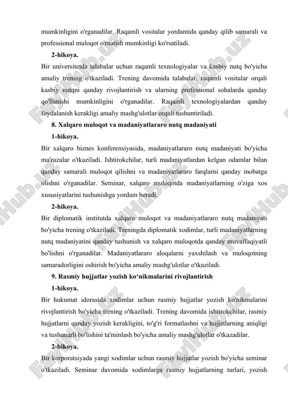 yasida, madaniyatlararo nutq madaniyati bo'yicha ma'ruzalar o'tkaziladi. ishtirokchilar, turli madaniyatlardan kelgan odamlar bilan qanday samarali muloqot qilishni va madaniyatlararo farqlarni qanday inobatga olishni o'rganadilar. seminar, xalqaro muloqotda madaniyatlarning o'ziga xos xususiyatlarini tushunishga yordam beradi. 2-hikoya. bir diplomatik institutda xalqaro muloqot va madaniyatlararo nutq madaniyati bo'yicha trening o'tkaziladi. treningda diplomatik xodimlar, turli madaniyatlarning nutq madaniyatini qanday tushunish va xalqaro muloqotda qanday muvaffaqiyatli bo'lishni o'rganadilar. madaniyatlararo aloqalarni yaxshilash va muloqotning samaradorligini oshirish bo'yicha amaliy mashg'ulotlar o'tkaziladi. 9. rasmiy hujjatlar yozish koʻnikmalarini rivojlantirish 1-hikoya. bir hukumat idorasida xodimlar uchun rasmiy hujjatlar yozish ko'nikmalarini rivojlantirish bo'yicha trening o'tkaziladi. trening davomida ishtirokchilar, rasmiy hujjatlarni qanday yozish kerakligini, to'g'ri formatlashni va hujjatlarning aniqligi va tushunarli bo'lishini ta'minlash bo'yicha amaliy mashg'ulotlar o'tkazadilar. 2-hikoya. bir korporatsiyada yangi xodimlar uchun rasmiy hujjatlar yozish bo'yicha seminar o'tkaziladi. seminar davomida xodimlarga rasmiy hujjatlarning turlari, yozish usullari va hujjatlarni to'g'ri va samarali tuzish bo'yicha ko'nikmalar beriladi. seminar, xodimlarga rasmiy hujjatlar yozishdagi amaliy …