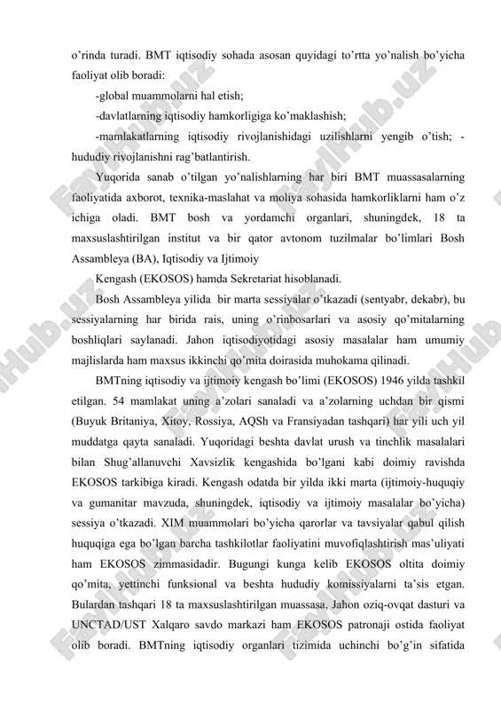 ar mavzuda, shuningdek, iqtisodiy va ijtimoiy masalalar bo’yicha) sessiya o’tkazadi. xim muammolari bo’yicha qarorlar va tavsiyalar qabul qilish huquqiga ega bo’lgan barcha tashkilotlar faoliyatini muvofiqlashtirish mas’uliyati ham ekosos zimmasidadir. bugungi kunga kelib ekosos oltita doimiy qo’mita, yettinchi funksional va beshta hududiy komissiyalarni ta’sis etgan. bulardan tashqari 18 ta maxsuslashtirilgan muassasa, jahon oziq-ovqat dasturi va unctad/ust xalqaro savdo markazi ham ekosos patronaji ostida faoliyat olib boradi. bmtning iqtisodiy organlari tizimida uchinchi bo’g’in sifatida sekretariat faoliyat olib boradi. sekretariat bir necha bo’limlardan (iqtisodiy va ijtimoiy masalalar bo’yicha departament) tarkib topgan bo’lib, ma’muriy-ijrochi tuzilma sifatida ish olib boradi. jahon xo’jaligi muammolarini hal qilishda bmtning savdo va taraqqiyot bo’yicha anjumani (unctad) va bmtning sanoat taraqqiyoti bo’yicha tashkiloti (unido) to’g’risida alohida to’xtalib o’tish lozim. 1964 yilning oxirida bmtning bosh assambleyasi xalqaro savdo bo’yicha hamkorlikka ko’maklashish uchun unctadni ta’sis etish haqida qaror qabul qildi. anjumanning oliy organlari to’rt yilda bir o’tkaziladigan sessiya va yilda ikki marta …