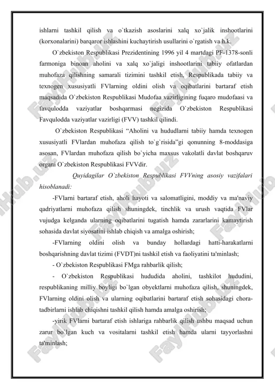 ning oldini olish va bunday hollardagi hatti-harakatlarni boshqarishning davlat tizimi (fvdt)ni tashkil etish va faoliyatini ta'minlash; - o`zbekiston respublikasi fmga rahbarlik qilish; - o`zbekiston respublikasi hududida aholini, tashkilot hududini, respublikaning milliy boyligi bo`lgan obyektlarni muhofaza qilish, shuningdek, fvlarning oldini olish va ularning oqibatlarini bartaraf etish sohasidagi chora-tadbirlarni ishlab chiqishni tashkil qilish hamda amalga oshirish; -yirik fvlarni bartaraf etish ishlariga rahbarlik qilish ushbu maqsad uchun zarur bo`lgan kuch va vositalarni tashkil etish hamda ularni tayyorlashni ta'minlash; -aholini, fvdt mansabdor shaxslarini va tuzilmalarini fvlardagi harakatlarga tayyorlashni tashkil etish va h.k. “fm to`g`risida”gi qonunda ta'kidlanadiki: -o`zbekiston respublikasi fmga umumiy rahbarlikni o`zbekiston respublikasi vazirlar mahkamasi amalga oshiradi; -o`zbekiston respublikasi bosh vaziri mamlakat fm boshlig`idir; -o`zbekiston respublikasida fmni boshqarish o`zbekiston respublikasi fvv zimmasiga yuklanadi va h.k. vatanimizda sodir bo`layotgan buyuk o`zgarishlar, mustaqil davlatchilikning shakllanishi, jamiyat rivojlanishining yuksalishi jahon andozalariga mos keluvchi qonuniy hujjatlarni ishlab chiqish, qabul qilish va amalga kiritish asosida olib borilmoqda. xususan, aholi …