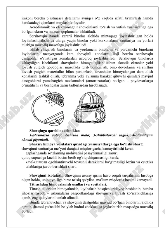 susiyatiga ega bo‘lgan ekran va maxsus qoplamalar ishlatiladi. sershovqin hamda zararli binolar alohida mintaqaga joylashtirilgan holda loyihalashtirilishi va ularga yaqin binolar yoki korxonalarni sanitariya me’yorlari talabiga muvofiq masofaga joylashtiriladi. ishlab chiqarish binolarini va yordamchi binolarni va yordamchi binolarni loyihalarini tuzayotganda kam shovqinli xonalarni iloji borcha sershovqin dastgohlar o‘rnatilgan xonalardan uzoqroq joylashtiriladi. sershovqin binolarda ishlaydigan ishchilarni shovqindan himoya qilish uchun akustik ekranlar yoki tovush yutgich qopqoqlar, masofada turib boshqarish, bino devorlarini va shiftini tovush yutgich materiallar bilan pardozlash, tovushdan himoyalangan dam olish xonalarini tashkil qilish, tebranma yoki aylanma harakat qiluvchi qismlari mavjud dastgohlarni yumshatgich moslamalari (amortizatorlar) bo‘lgan – poydevorlarga o‘rnatilishi va boshqalar zarur tadbirlardan hisoblanadi. shovqinga qarshi naushniklar: 1-plasmassa qobiq; 2-shisha mato; 3-shibbalovchi taglik; 4-olinadigan chexol plyonkali. shaxsiy himoya vositalari quyidagi xususiyatlarga ega bo‘lishi shart: shovqinni sanitariya me’yori darajasi miqdorigacha kamaytirilishi kerak; gaplashganda so‘zlarning mohiyatini pasaytirmasligi zarur; quloq suprasiga kuchli bosim berib og‘riq chiqarmasligi kerak; xavf-xatardan ogohlantiruvchi tovushli daraklarni bo‘g‘masligi lozim …