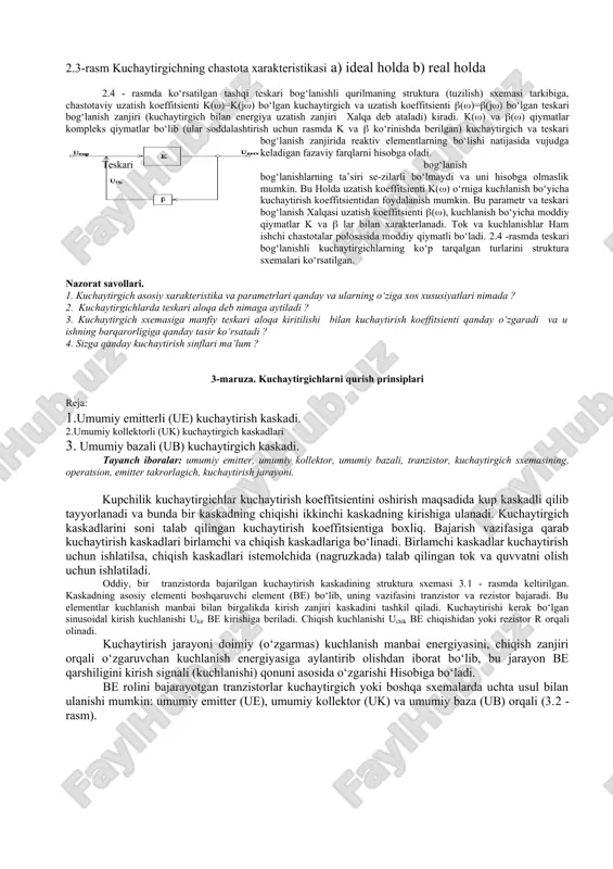 ytirgichning amplituda xarakteristikasi deb uning chiqishidagi kuchlanishning kirishidagi kuchlanishiga bog‘liqligini ifodalovchi grafigi tushuniladi (2.1-rasm). bu xarakteristikaning ko‘rinishi to‘g‘ri chiziqli bo‘lishi kerak. lekin, real kuchaytirgichlarda tranzistor, transformator va drossellar xarakteristikalarining nochiziqligi, xarakteristikani to‘g‘ri chiziqli ko‘rinishdan chetlanishiga, ya’ni nochiziqli buzilishlar bo‘lishiga olib keladi. bu bo‘linmalar kuchaytirgichning chiqishida begona chastotali signallarning xosil bo‘lishi bilan xarakterlanadi. kuchaytirgichlarning chastota xarakteristikasi deb kuchaytirish koeffitsientining chastotaga bog‘liqlik grafigi tushuniladi (2.2 - rasm). ideal kuchaytirgichlarda kuchaytirgichning ishchi chastota diapazonida kuchaytirish koeffitsienti o‘zgarmasligi kerak. lekin, real kuchaytirgichlarda parametrlari chastotaga bog‘liq bo‘ladigan elementlar (sig‘im, induktivlik) mavjud bo‘lganligidan, ayrim chastotalarda kuchaytirish kichik, ayrim chastotalarda katta bo‘ladi va bu chastotaviy buzilishlar deyiladi. buzilishlarni yo‘qotish uchun kuchaytirgich sxemasiga chastota xarakteristikasini tekislovchi o‘zgartirishlar kiritiladi. kuchaytirgichlarning sxemasida reaktiv elementlarning bo‘lishi fazaviy buzilishlarga olib keladi va ular kuchaytirgichlarning fazaviy xarakteristikasi orqali ifodalanadi. kuchaytirgichning sezgirligi deb chiqish kuchlanishi kuzatilishi mumkin bo‘lgan kirish signalining amplituda qiymati tushuniladi. kuchaytirgichning sezgirligi unda bo‘ladigan shovqinlar tufayli chegaralangan. kuchaytirgichlarda teskari bog‘lanish deb …