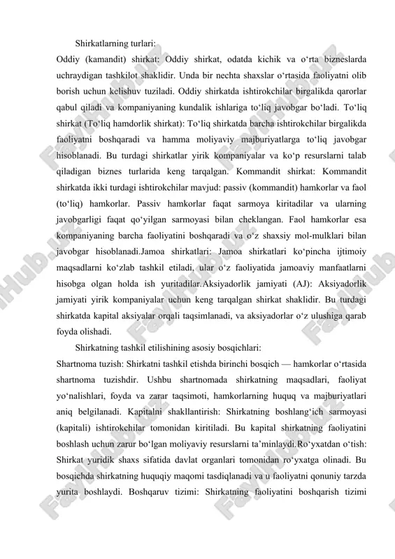 yurita oladi. shirkatning huquqiy va iqtisodiy ta’riflari: 1. huquqiy nuqtai nazardan: shirkat — bu ikki yoki undan ortiq shaxslar o‘rtasida tuzilgan va ular o‘rtasida qonuniy shartnomalar asosida tashkil etilgan yuridik shaxs. u o‘z majburiyatlari, huquqlari va moliyaviy mustaqilligi bilan ajralib turadi. shirkatning huquqiy shakli va tuzilishi unga tegishli qonunlar va nizomlarga muvofiq belgilangan. 2. iqtisodiy nuqtai nazardan: shirkat — bu sarmoya kiritgan shaxslar yoki tashkilotlar o‘rtasida moliyaviy resurslar va bilimlarni birlashtirish orqali biznes faoliyatini samarali tashkil etish maqsadida tuzilgan iqtisodiy birlikdir. bunda har bir ishtirokchi o‘z ulushiga qarab foyda olish yoki zarar ko‘rish huquqiga ega bo‘ladi. shirkatlarning turlari: 1. oddiy (kamandit) shirkat: oddiy shirkat, odatda kichik va o‘rta bizneslarda uchraydigan tashkilot shaklidir. unda bir nechta shaxslar o‘rtasida faoliyatni olib borish uchun kelishuv tuziladi. oddiy shirkatda ishtirokchilar birgalikda qarorlar qabul qiladi va kompaniyaning kundalik ishlariga to‘liq javobgar bo‘ladi. 2. to‘liq shirkat (to‘liq hamdorlik shirkat): to‘liq shirkatda barcha ishtirokchilar birgalikda faoliyatni boshqaradi …