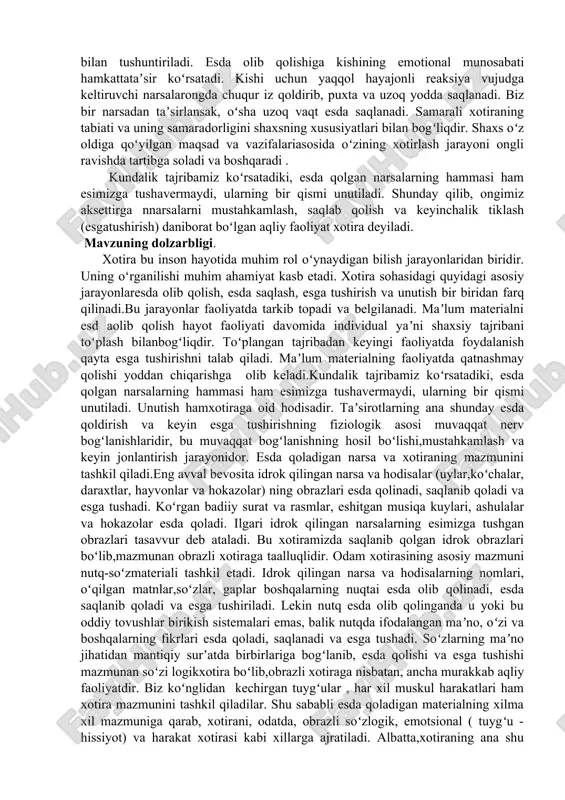 va hokazolar) ning obrazlari esda qolinadi, saqlanib qoladi va esga tushadi. koʻrgan badiiy surat va rasmlar, eshitgan musiqa kuylari, ashulalar va hokazolar esda qoladi. ilgari idrok qilingan narsalarning esimizga tushgan obrazlari tasavvur deb ataladi. bu xotiramizda saqlanib qolgan idrok obrazlari boʻlib,mazmunan obrazli xotiraga taalluqlidir. odam xotirasining asosiy mazmuni nutq-soʻzmateriali tashkil etadi. idrok qilingan narsa va hodisalarning nomlari, oʻqilgan matnlar,soʻzlar, gaplar boshqalarning nuqtai esda olib qolinadi, esda saqlanib qoladi va esga tushiriladi. lekin nutq esda olib qolinganda u yoki bu oddiy tovushlar birikish sistemalari emas, balik nutqda ifodalangan maʼno, oʻzi va boshqalarning fikrlari esda qoladi, saqlanadi va esga tushadi. soʻzlarning maʼno jihatidan mantiqiy surʼatda birbirlariga bogʻlanib, esda qolishi va esga tushishi mazmunan soʻzi logikxotira boʻlib,obrazli xotiraga nisbatan, ancha murakkab aqliy faoliyatdir. biz koʻnglidan kechirgan tuygʻular , har xil muskul harakatlari ham xotira mazmunini tashkil qiladilar. shu sababli esda qoladigan materialning xilma xil mazmuniga qarab, xotirani, odatda, obrazli soʻzlogik, emotsional ( tuygʻu …