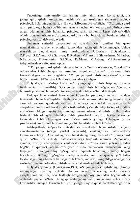 idal xatti-harakatlar bilan solishtiriladigan, «autatravmatizm» (o’ziga jarohat yetkazish), «autoagressiv hatti-harakat» terminlari ushraydi. agar autoagressiv harakatning oxirgi maqsadi o‘z joniga qasd qilish bo‘lsa, uni suitsidal hatti-harakatlarga bog‘lash mumkin. zamonaviy, ayniqsa, xorijiy adabiyotlarda «autodestruktiv» (o‘ziga zarar yetkazish bilan bog‘liq xulq-atvor), «o‘zini-o‘zi yo‘q qilish» xulq-atvori tushunshasi keng tarqalgan. psixologik-ruhiy og‘riq, og‘ir inqirozli holatning umumiy belgisi hisoblanadi. ko‘ngil og‘rig‘iga shiday olmaslik, uni har qanday yo‘l bilan to‘xtatishga, unga barham berishga olib keladi, inqirozli vaziyatdagi odamga esa suitsid o’z muammolaridan qutilish va hal etish usuli sifatida tanlanadi. e.dyurkgeymning (dyurkgeym,1994) o‘z joniga qasd qilishning ijtimoiy nazariyasiga muvofiq suitsidal fikrlari avvalo shaxsning ishki shaxsiy aloqalarining uzilishi, o‘zi taalluqli bo‘lgan ijtimoiy guruhdan begonalashuvi oqibatida paydo bo‘ladi. uning qarashlariga muvofiq, suitsidning ushta asosiy ko‘rinishlari mavjud. birinshi turi - o‘z joniga suiqasd qilish harakatlari egoizmni bildiradi va ko‘pgina holatlarda o‘zini-o‘zi yo‘q qilish individning o’zini jamiyatdan, oilasi va do‘stlaridan begonalashgan va yakkalangan deb his qilishi bilan shartlanadi. ikkinshi turi - anomik …