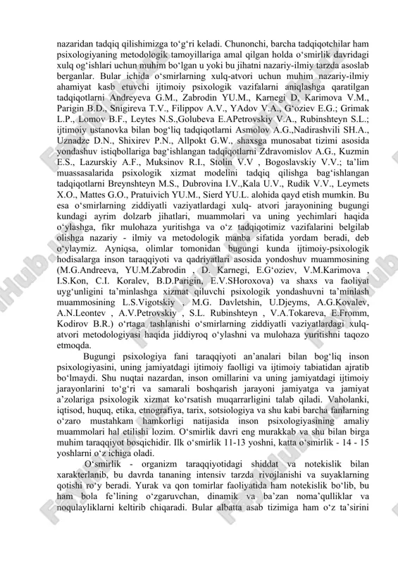 a) va shaxs va faoliyat uyg‘unligini ta’minlashga xizmat qiluvchi psixologik yondashuvni ta’minlash muammosining l.s.vigotskiy , m.g. davletshin, u.djeyms, a.g.kovalev, a.n.leontev , a.v.petrovskiy , s.l. rubinshteyn , v.a.tokareva, e.fromm, kodirov b.r.) o‘rtaga tashlanishi o‘smirlarning ziddiyatli vaziyatlardagi xulq- atvori metodologiyasi haqida jiddiyroq o‘ylashni va mulohaza yuritishni taqozo etmoqda. bugungi psixologiya fani taraqqiyoti an’analari bilan bog‘liq inson psixologiyasini, uning jamiyatdagi ijtimoiy faolligi va ijtimoiy tabiatidan ajratib bo‘lmaydi. shu nuqtai nazardan, inson omillarini va uning jamiyatdagi ijtimoiy jarayonlarini to‘g‘ri va samarali boshqarish jarayoni jamiyatga va jamiyat a’zolariga psixologik xizmat ko‘rsatish muqarrarligini talab qiladi. vaholanki, iqtisod, huquq, etika, etnografiya, tarix, sotsiologiya va shu kabi barcha fanlarning o‘zaro mustahkam hamkorligi natijasida inson psixologiyasining amaliy muammolari hal etilishi lozim. o‘smirlik davri eng murakkab va shu bilan birga muhim taraqqiyot bosqichidir. ilk o‘smirlik 11-13 yoshni, katta o‘smirlik - 14 - 15 yoshlarni o‘z ichiga oladi. o‘smirlik - organizm taraqqiyotidagi shiddat va notekislik bilan xarakterlanib, bu davrda tananing intensiv …