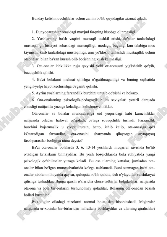 lar o'zlarini tushunilmas va bosim ostida his qilishlari mumkin. bunday kelishmovchiliklar uchun zamin bo'lib quyidagilar xizmat qiladi: 1. dunyoqarashlar orasidagi mavjud farqning hisobga olinmasligi. 2. yoshlarning bo'sh vaqtini mustaqil tashkil etishi, do'stlar tanlashdagi mustaqilligi, hissiyot sohasidagi mustaqilligi, modaga, bugungi kun talabiga mos kiyinishi, kasb tanlashdagi mustaqilligi, umr yo'ldoshi tanlashda mustaqillik uchun otaonalari bilan ba'zan kurash olib borishning xush kelmasligi. 3. ota-onalar ichkilikka ruju qo'yishi yoki or-nomusni yig'ishtirib qo'yib, buzuqchilik qilishi. 4. ba'zi bolalarni mehnat qilishga o'rgatilmaganligi va buning oqibatida yengil-yelpi hayot kechirishga o'rganib qolishi. 5. ayrim yoshlarning farzandlik burchini unutib qo'yishi va hokazo. 6. ota-onalarning psixologik-pedagogik bilim saviyalari yetarli darajada emasligi natijasida yuzaga keladigan kelishmovchiliklar. ota-onalar va bolalar munosabatiga oid yuqoridagi kabi kamchiliklar natijasida oiladan halovat yo'qoladi, o'rtaga sovuqchilik tushadi. farzandlik burchini bajarmaslik u yoqda tursin, hatto, ichib kelib, ota-onasiga qo'l ko'taradigan farzandlar, ota-onasini sharmanda qilayotgan suyuqoyoq faxshparastlar borligiga nima deysiz? ba'zi ota-onalar bolalarda 3, 6, 13-14 yoshlarda muqarrar ravishda …