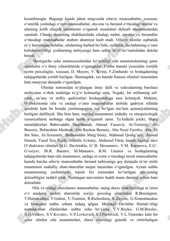 si mahalliy shart-sharoitlar nuqtai nazaridan o‘rganilgan. aynan ushbu muammoning yechimlarini topish biz tomondan ko‘tarilgan mavzuning dolzarbligini tashkil etadi. tanlangan mavzuimiz huddi mana shuning uchun ham dolzarbdir. oila va undagi shaxslararo munosabatlar, uning shaxs shakllanishiga ta’sirini o‘z madaniy muhiti sharoitida xorijiy psixolog olimlardan r.brazington, t.dumitrashku, f.galton, u.toumen, r.richordson, r.zayons, g.xomentauskas va boshqalar ushbu sohani tadqiq qilgan. mustaqil davlatlar hamdo‘stligi mamlakatlari olimlaridan ushbu soha bo‘yicha v.v.boyko, g.m.breslav, a.g.volkov, s.v.kovalev, v.p.levkovich, e.i.pavlovich, v.l.titarenko kabi bir qator olimlar oila muammolari, shaxs oilasidagi genetik va orttiriladigan xususiyatlari bo‘yicha ilmiy izlanishlar olib borganlar. hozirgi kunga kelib mamlakatimizda oila muammolari, undagi shaxslararo munosabatlarining ijtimoiy-psixologik jihatlari to‘g’risida f.akramova, d.abdullayeva, v.karimova, a.kadirova, z.nishonova, g.niyozmetova, m.salayeva, n.sog‘inov, r.samarov, z.rasulova, m.utepbergenov, g‘.shoumarov va boshqa olimlarimizning olib borayotgan tadqiqotlarini alohida ta’kidlab o‘tishimiz lozim oila inson hayotida hal qiluvchi rol o'ynaydi. aynan oilaviy munosabatlar va muloqotda inson ehtiyojlari amalga oshiriladi, ya'ni: ma'lum bir guruhga mansublik tuyg'usini beruvchi insoniy aloqalarga bo'lgan ehtiyoj; o'zini-o'zi tasdiqlash …