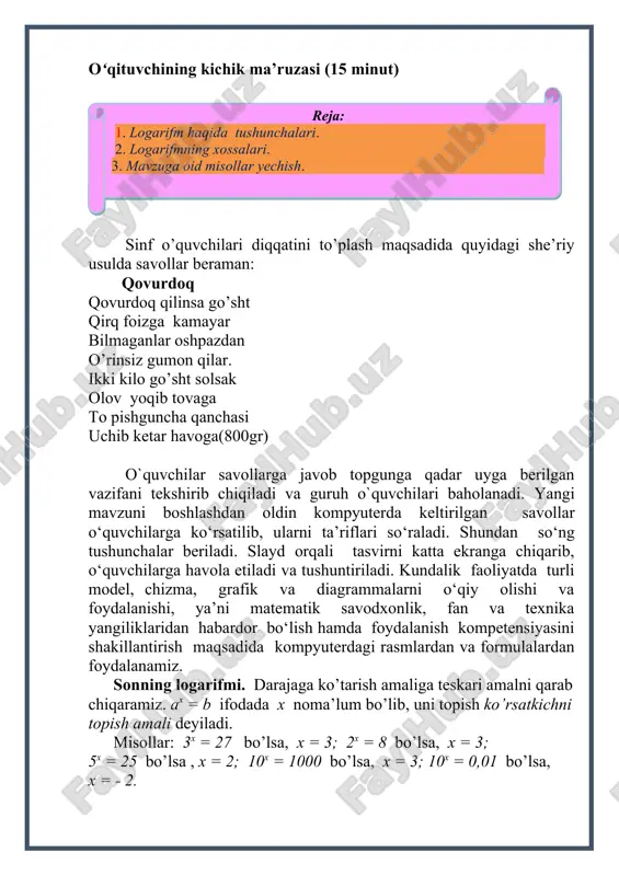 ko’ra x = logab. bunda a – logarifmning asosi, b - logarifmlayotgan son, a > 0, a ≠ 1 deb olinadi. b > 0 bo’lishi ko’rinadi. ax = b x= loga b ayniyat hosil bo’ladi. buni asosiy logarifmik ayniyat deyiladi: logarifmning ta’rifidan uning quyidagi xossalari kelib chiqadi: 1. asos 1 dan farqli har qanday musbat son bo’lganda: loga1 = 0. chunki 1. asosning shu asosga ko’ra logarifmi 1 ga teng: loga a = 1. 1. loga y1 = loga y2 tenglikdan y1 = y2 ekanligi kelib chiqadi. endi logarifmlarning xossalarini qaraymiz. algebraik ifodaga kirgan sonlarni ularning logarifmlari orqali ifodalashni shu ifodani logarifmlash deyiladi. 1. ko’paytmaning (bo’linmaning) logarifmi ko’paytuvchilar (bo’linuvchi va bo’luvchi) logarifmlarining yig’indisiga (ayirmasiga) teng: loga (a ∙ b) = loga a + loga b. isbot. loga a = x1, loga b = x2 bo’lsin. logarifmning ta’rifiga ko’ra: bulardan: yana ta’rifga ko’ra: loga (a ∙ b) = x1 + x2 …