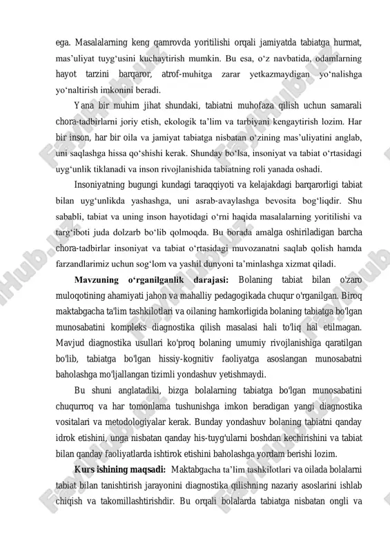 lari va ekologik tarbiya nazariyalarini tahlil qilish;  maktabgacha ta’lim tashkilotlari va oilalarda bolalarni tabiat bilan tanishtirishning mavjud shakl va metodlarini tahlil qilish;  bolaning tabiatga bo’lgan bilim, hissiy va amaliy munosabatini baholash mezonlarini belgilash; kurs ishining obyekti: maktabgacha yoshdagi bolalarni tabiat bilan tanishtirish jarayoni. kurs ishining predmeti: maktabgacha ta’lim tashkiloti oilada bolalarni tabiat bilan tanishtirishni diagnostika qilish usullari va mexanizmlari. kurs ishining metodlari: nazariy, kuzatuv, adabiyotlar bilan ishlash, .... kurs ishining tuzilishi: kurs ishi kirish qismi, 2 ta bob 4 ta reja , xulosa va tavsiyalar, adabiyotlar ro‘yxati, ilovalar, jami 34 betdan iborat. i bob. maktabgacha yoshdagi bolalarni tabiat bilan tanishtirishning nazariy asoslari. 1.1. bolaning shaxs sifatida rivojlanishida tabiatning o‟rni va ahamiyati. bolaning shaxs sifatida shakllanishida tabiat bilan muloqot qilishning o'rni beqiyos. tabiat nafaqat jismoniy, balki aqliy, hissiy va ijtimoiy rivojlanish uchun ham boy imkoniyatlar yaratadi. bolalik davri inson hayotining eng muhim bosqichlaridan biri boʻlib, bu davrda shaxsning poydevori …