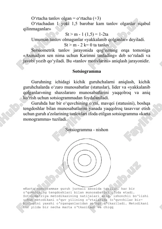 uruhchalarni aniqlash, kichik guruhchalarda o‘zaro munosabatlar (statuslar), lider va «yakkalanib qolganlar»ning shaxslararo munosabatlarini yaqqolroq va aniq ko‘rish uchun sotsiogrammadan foydalaniladi. guruhda har bir o‘quvchining o‘rni, mavqei (statusini), boshqa tengdoshlar bilan munosabatlarini yanada yaqqolroq tasavvur etish uchun guruh a'zolarining tanlovlari ifoda etilgan sotsiogramma «karta monogramma» tuziladi. sotsiogramma - nishon «karta monogramma» guruh jurnali asosida tuzilib, har bir o‘quvchining tengdoshlari bilan munosabatini ifoda etadi. sotsiometriya metodikasining natijalari aniq, ishonchli bo‘lishi uchun metodikani o‘quv yilining o‘rtalarida (o‘quvchilar bir- birlarini yaxshi o‘rganganlaridan so‘ng) o‘tkaziladi. metodikani bir yilda bir necha marta o‘tkaziladi va chiqq image1.png