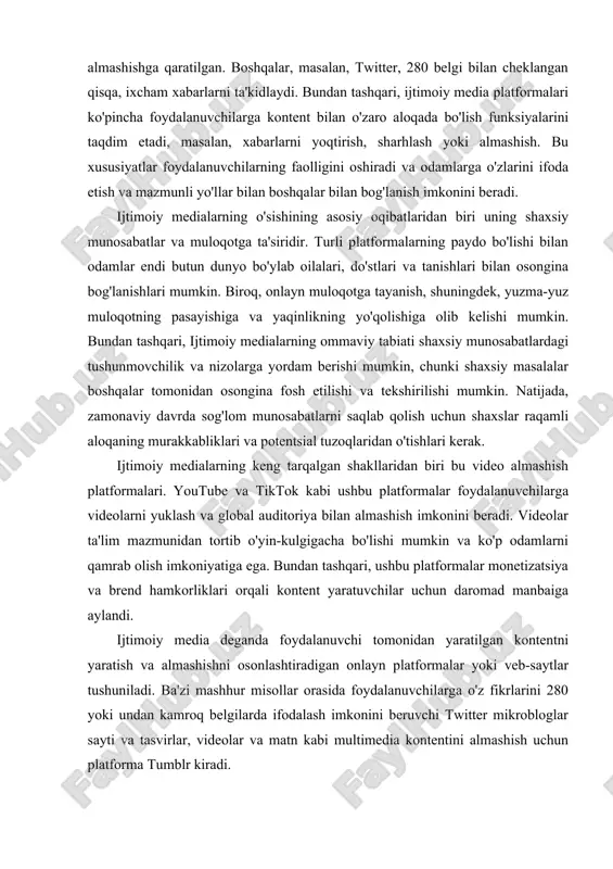 munidan tortib o'yin-kulgigacha bo'lishi mumkin va ko'p odamlarni qamrab olish imkoniyatiga ega. bundan tashqari, ushbu platformalar monetizatsiya va brend hamkorliklari orqali kontent yaratuvchilar uchun daromad manbaiga aylandi. ijtimoiy media deganda foydalanuvchi tomonidan yaratilgan kontentni yaratish va almashishni osonlashtiradigan onlayn platformalar yoki veb-saytlar tushuniladi. ba'zi mashhur misollar orasida foydalanuvchilarga o'z fikrlarini 280 yoki undan kamroq belgilarda ifodalash imkonini beruvchi twitter mikrobloglar sayti va tasvirlar, videolar va matn kabi multimedia kontentini almashish uchun platforma tumblr kiradi. ijtimoiy medianing asosiy xususiyatlaridan biri uning keng tarqalganligi bo'lib, u deyarli doimiy ulanish va muloqot qilish imkonini beradi. biroq, buning cheklanishi axborotning haddan tashqari yuklanishi va ijtimoiy o'zaro ta'sir qilish uchun ushbu platformalarga qaram bo'lib qolish xavfi hisoblanadi. ijtimoiy media platformalarining muhim rollaridan biri bu ularning yangiliklar va ma'lumotlarni tez tarqatish qobiliyatidir. yangiliklar tasmalari va ommabop mavzular kabi xususiyatlar orqali foydalanuvchilar turli mavzulardagi yangiliklar maqolalari, videolari va yangilanishlariga kirishlari va almashishlari mumkin, bu esa ijtimoiy mediani …