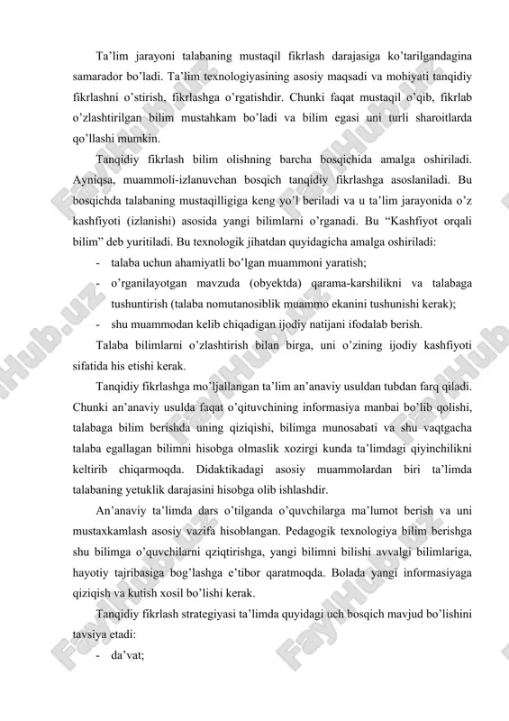aktikadagi asosiy muammolardan biri ta’limda talabaning yetuklik darajasini hisobga olib ishlashdir. an’anaviy ta’limda dars o’tilganda o’quvchilarga ma’lumot berish va uni mustaxkamlash asosiy vazifa hisoblangan. pedagogik texnologiya bilim berishga shu bilimga o’quvchilarni qziqtirishga, yangi bilimni bilishi avvalgi bilimlariga, hayotiy tajribasiga bog’lashga e’tibor qaratmoqda. bolada yangi informasiyaga qiziqish va kutish xosil bo’lishi kerak. tanqidiy fikrlash strategiyasi ta’limda quyidagi uch bosqich mavjud bo’lishini tavsiya etadi: · da’vat; · anglash; · fikrlash da’vat bosqichida talabaga mavzu bayon etiladi va shu sohadagi uning bilimlari aniqlanadi. ayrim tushunchalar zoh beriladi. ma’lum informasiya, qoidalar eslatiladi. mavzuni o’rganish asosida qanday natijaga erishish ma’lum qilinadi. da’vat bosqichida mavzu bo’yicha “aqliy xujum” o’tkazilishi, mavzu bo’yicha avval egallangan bilimlar qisqa qayd etilishi, savol-javob o’tkazilishi, klaster tuzilishi mumkin. da’vat bosqichida talaba shu sohada o’zining bilimi yetarli emasligiga tushunishi ham foydalidir. chunki shu asosda talabada faol xarakat kelib chiqishi mumkin. da’vat bosqichida talaba bilimini aniqlash imkoniyatini beradigan testlardan, bilimlarni hisobga olish varaqlaridan foydalanish …