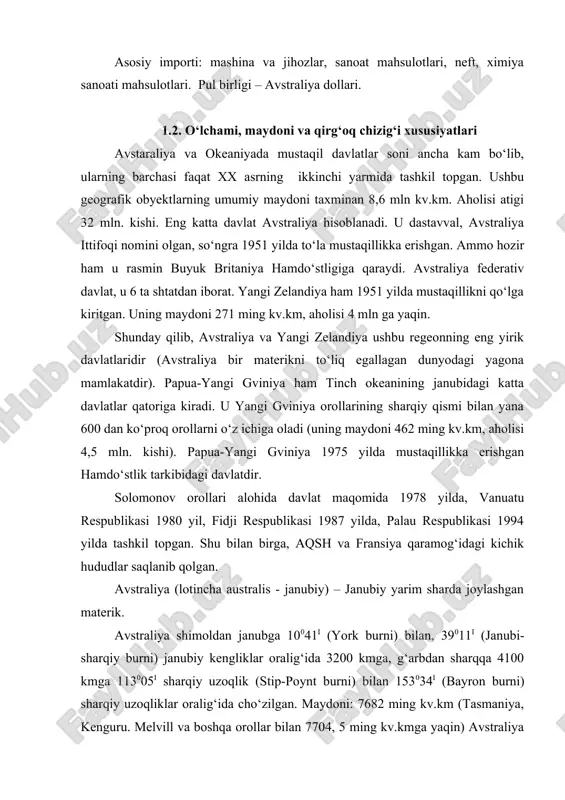 sh, yaponiya, g‘arbiy evropa, buyuk britaniy. keyingi paytlarda sharqiy va janubi-sharqiy osiyo davlatlarining tashqi savdodagi o‘rni o‘sib bormoqda. asosiy eksporti: ko‘mir, tabiiy gaz, temir, alyuminiy, uran, mis, nikel, marganes, bug‘doy, shakarqamish, engil sanoat mahsulotlari, charm, go‘sht, sut, yuqori texnologiya sanoat mahsulotlari. asosiy importi: mashina va jihozlar, sanoat mahsulotlari, neft, ximiya sanoati mahsulotlari. pul birligi – avstraliya dollari. 1.2. o‘lchami, maydoni va qirg‘oq chizig‘i xususiyatlari avstaraliya va okeaniyada mustaqil davlatlar soni ancha kam bo‘lib, ularning barchasi faqat xx asrning ikkinchi yarmida tashkil topgan. ushbu geografik obyektlarning umumiy maydoni taxminan 8,6 mln kv.km. aholisi atigi 32 mln. kishi. eng katta davlat avstraliya hisoblanadi. u dastavval, avstraliya ittifoqi nomini olgan, so‘ngra 1951 yilda to‘la mustaqillikka erishgan. ammo hozir ham u rasmin buyuk britaniya hamdo‘stligiga qaraydi. avstraliya federativ davlat, u 6 ta shtatdan iborat. yangi zelandiya ham 1951 yilda mustaqillikni qo‘lga kiritgan. uning maydoni 271 ming kv.km, aholisi 4 mln ga yaqin. shunday qilib, …