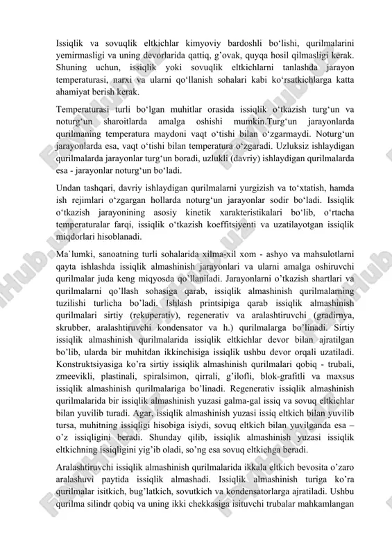 atilgan yoki olingan energiya miqdori bilan belgilanadi. issiqlik almashinish jarayonida ishtirok etuvchi jismlar issiqlik tashuvchi eltkich yoki issiqlik eltkich deb nomlanadi. issiqlik o‘tkazish - issiqlik energiyasining tarqalish jarayonlari to‘g‘risidagi fan. issiqlik almashinish jarayonlariga isitish, sovitish, kondensatsiyalash, bug‘lanish va bug‘latishlar kiradi. ushbu jarayonlarni amalga oshirish uchun mo‘ljallangan qurilmalar issiqlik almashinish qurilmalari deb ataladi. maʼlumki, issiqlik almashinish jarayonlarida kamida 2 ta turli temperaturali muhitlar ishtirok etadi. o‘z issiqlik energiyasini uzatuvchi, yuqori temperaturali muhit - issiqlik eltkich deb atalsa, issiqlik energiyasini qabul qiluvchi past temperaturali muhit esa sovuqlik eltkich deb ataladi. issiqlik va sovuqlik eltkichlar kimyoviy bardoshli bo‘lishi, qurilmalarini yemirmasligi va uning devorlarida qattiq, g’ovak, quyqa hosil qilmasligi kerak. shuning uchun, issiqlik yoki sovuqlik eltkichlarni tanlashda jarayon temperaturasi, narxi va ularni qo‘llanish sohalari kabi ko‘rsatkichlarga katta ahamiyat berish kerak. temperaturasi turli bo‘lgan muhitlar orasida issiqlik o‘tkazish turg‘un va noturg‘un sharoitlarda amalga oshishi mumkin.turg‘un jarayonlarda qurilmaning temperatura maydoni vaqt o‘tishi bilan o‘zgarmaydi. noturg‘un jarayonlarda …