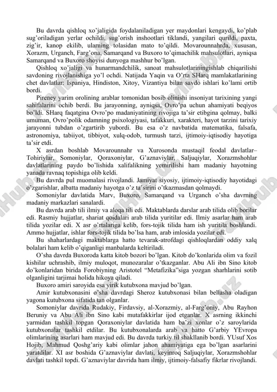 arayonni tubdan o’zgartirib yubordi. bu esa o’z navbatida matematika, falsafa, astronomiya, tabiiyot, tibbiyot, xulq-odob, turmush tarzi, ijtimoiy-iqtisodiy hayotiga ta’sir etdi. x asrdan boshlab movarounnahr va xurosonda mustaqil feodal davlatlar–tohiriylar, somoniylar, qoraxoniylar, g’aznaviylar, saljuqiylar, xorazmshohlar davlatlarining paydo bo’lishida xalifalikning yemirilishi ham madaniy hayotning yanada ravnaq topishiga olib keldi. bu davrda pul muomalasi rivojlandi. jamiyat siyosiy, ijtimoiy-iqtisodiy hayotidagi o’zgarishlar, albatta madaniy hayotga o’z ta’sirini o’tkazmasdan qolmaydi. somoniylar davlatida marv, buxoro, samarqand va urganch o’sha davrning madaniy markazlari sanalardi. bu davrda arab tili ilmiy va aloqa tili edi. maktablarda darslar arab tilida olib borilar edi. rasmiy hujjatlar, shariat qoidalari arab tilida yuritilar edi. ilmiy asarlar ham arab tilida yozilar edi. x asr o’rtalariga kelib, fors-tojik tilida ham ish yuritila boshlandi. ammo hujjatlar, ishlar fors-tojik tilida bo’lsa ham, arab imlosida yozilar edi. bu shaharlardagi maktablarga hatto tevarak-atrofdagi qishloqlardan oddiy xalq bolalari ham kelib o’qiganligi manbalarda keltiriladi. o’sha davrda buxoroda katta kitob bozori bo’lgan. kitob …