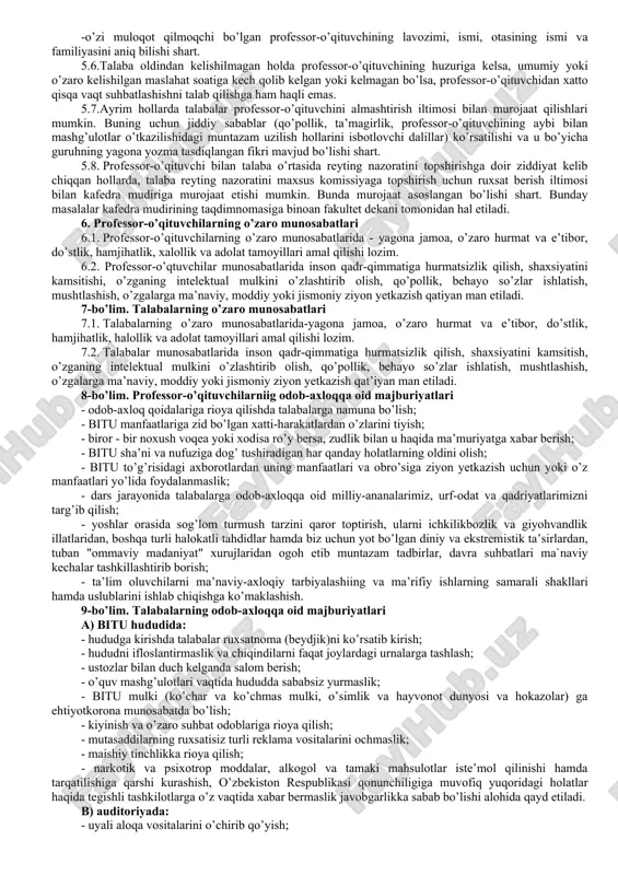arini namoyishkorona mensimaslikda ifodalanuvchi behayo so’zlardan foydalanish huquqini kafolatlamaydi, e’tiqod erkinligi diniy marosim liboslarida bituga kelish huquqini kafolatlamaydi, kiyinish erkinligi ta’lim maskanida tarbiya jarayoniga salbiy tasir qilish huquqini kafolatlamaydi va xokazo. 3.3. jamoa a’zolarining bituga odamlar diqqatini tortadigan tanani shaffof ko’rsatib turadigan, elka, ko’krak va qorin, shuningdek tizzadan yuqori qismlari ochiq qoladigan hamda haddan ziyod tor kiyimda yoki diniy ibodat libosida, metall zanjirlar, to’g’nog’ichlar, tanaga turli munchoqlar qadagan holda, sport kiyim va poyabzalida kelishi taqiqlanadi. jamoa a’zolari bituga orasta bo’lib, unga monand kiyimda (yigitlar ko`ylak, shim,oq xalatda; qizlar kofta, yubka, oq xalatda)kelishi lozim. 3.4. jamoa a’zosining sha’ni va qadr qimmati hurmat qilinishi hamda xalqimizning ma’naviy merosini avaylab asrash maqsadida jamoa a’zolari bir-biriga nisbatan hurmatsizlik qilishi, behayo so’zlar ishlatishi qat`iy taqiqlanadi hamda bituda o’zaro "siz" deb murojaat qilish odat tusiga kirishi lozim. 3.5. bitu jamoa azolari turli tadbirlarda (majlislar, tantanali yig’ilishlar, amaliy uchrashuvlar, bayramlarda) so’zga chiquvchilarga nisbatan hurmat bilan munosabatda bo’lish, …