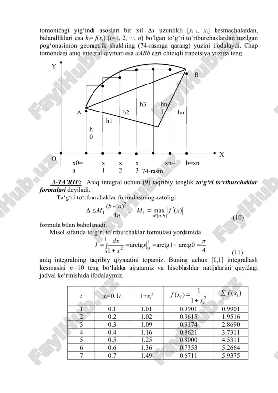 mkin. unda bu yuzalarning yig‘indisi aniq integralning taqribiy qiymatiga teng bo‘ladi, ya’ni (12) taqribiy formula o‘rinli bo‘ladi. 4-ta’rif: aniq integral uchun (12) taqribiy tenglik trapetsiyalar formulasi deyiladi. trapetsiyalar formulasining absolut xatoligi (13) formula bilan baholanadi. misol sifatida (11) aniq integralning taqribiy qiymatini n=10 bo‘lgan holda trapetsiyalar formulasi orqali hisoblaymiz. oldingi hisoblash natijalaridan foydalanib, taqribiy tenglikni hosil etamiz. bunda hosil qilingan taqribiy natijaning absolut xatoligi δ=π/4–0.78498=0.7854–0.78498=0.0004 bo‘lib, to‘g‘ri to‘rtburchaklar formulasi absolut xatoligiga (unda δ=0.0255 ekanligini eslatib o‘tamiz) qaraganda ancha kichikdir. demak, trapetsiyalar formulasi to‘g‘ri to‘rtburchaklar formulasiga nisbatan aniqroq natija beradi. buni ularning xatoliklarini ifodalovchi (10) va (13) formulalar orqali ham ko‘rish mumkin. ko‘rib o‘tilgan to‘g‘ri to‘rtburchaklar va trapetsiyalar formulalariga nisbatan aniq integralning taqribiy qiymatini aniqroq hisoblashga imkon beradigan boshqa kvadratur formulalar ham mavjudligini ta’kidlab o‘tamiz. masalan, ingliz matematigi simpson (1710 – 1761) tomonidan topilgan parabolalar formulasi, chebishevning kvadratur formulasi shular jumlasidandir. xulosa oldin aniq integral ta’rifga asosan integral yig‘indining limiti singari …