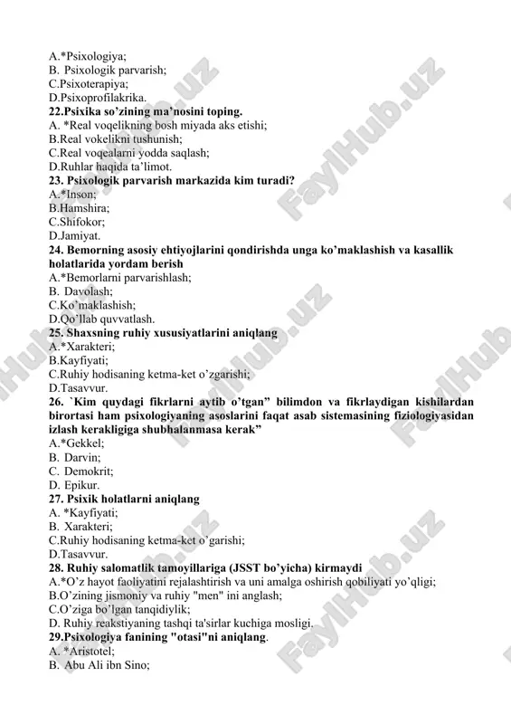 al voqealarni yodda saqlash; d.ruhlar haqida ta’limot. 23. psixologik parvarish markazida kim turadi? a.*inson; b.hamshira; c.shifokor; d.jamiyat. 24. bemorning asosiy ehtiyojlarini qondirishda unga ko’maklashish va kasallik holatlarida yordam berish a.*bemorlarni parvarishlash; b. davolash; c.ko’maklashish; d.qo’llab quvvatlash. 25. shaxsning ruhiy xususiyatlarini aniqlang a.*xarakteri; b.kayfiyati; c.ruhiy hodisaning ketma-ket o’zgarishi; d.tasavvur. 26. `kim quydagi fikrlarni aytib o’tgan” bilimdоn vа fikrlаydigаn kishilаrdаn birоrtаsi hаm psixоlоgiyaning аsоslаrini fаqаt аsаb sistеmаsining fiziоlоgiyasidаn izlаsh kеrаkligigа shubhаlаnmаsа kеrаk” a.*gekkel; b. darvin; c. demokrit; d. epikur. 27. psixik holatlarni aniqlang a. *kayfiyati; b. xarakteri; c.ruhiy hodisaning ketma-ket o’garishi; d.tasavvur. 28. ruhiy salomatlik tamoyillariga (jsst bo’yicha) kirmaydi a.*o’z hayot faoliyatini rejalashtirish va uni amalga oshirish qobiliyati yo’qligi; b.o’zining jismoniy va ruhiy "men" ini anglash; c.o’ziga bo’lgan tanqidiylik; d. ruhiy reakstiyaning tashqi ta'sirlar kuchiga mosligi. 29.psixologiya fanining "otasi"ni aniqlang. a. *aristotel; b. abu ali ibn sino; c. ch.gekkel; d.gippokrat. 30. aristotelning psixologiyaga oid asari qanday nomlanadi? a.*jon haqida; b. tib qonunlari; …