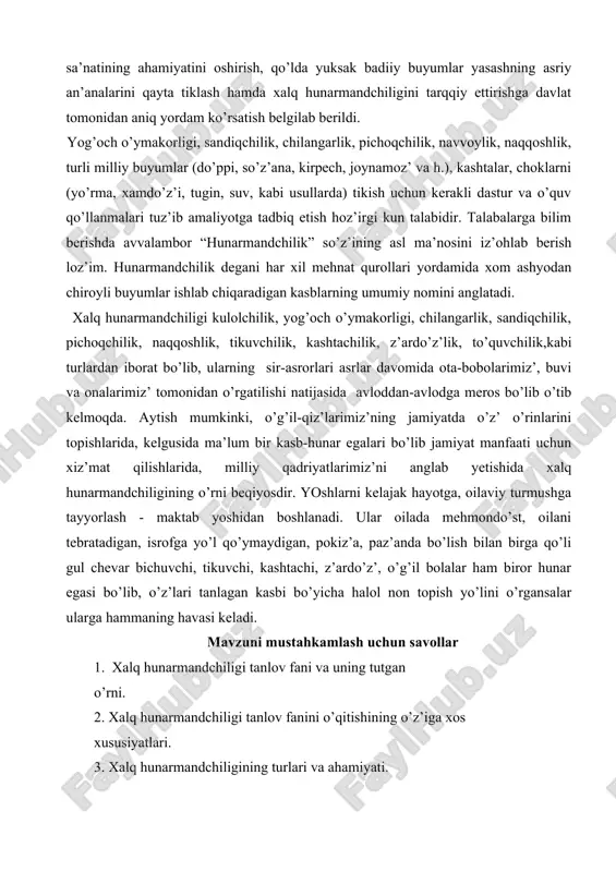 igi, sandiqchilik, chilangarlik, pichoqchilik, navvoylik, naqqoshlik, turli milliy buyumlar (do’ppi, so’z’ana, kirpech, joynamoz’ va h.), kashtalar, choklarni (yo’rma, xamdo’z’i, tugin, suv, kabi usullarda) tikish uchun kerakli dastur va o’quv qo’llanmalari tuz’ib amaliyotga tadbiq etish hoz’irgi kun talabidir. talabalarga bilim berishda avvalambor “hunarmandchilik” so’z’ining asl ma’nosini iz’ohlab berish loz’im. hunarmandchilik degani har xil mehnat qurollari yordamida xom ashyodan chiroyli buyumlar ishlab chiqaradigan kasblarning umumiy nomini anglatadi. xalq hunarmandchiligi kulolchilik, yog’och o’ymakorligi, chilangarlik, sandiqchilik, pichoqchilik, naqqoshlik, tikuvchilik, kashtachilik, z’ardo’z’lik, to’quvchilik,kabi turlardan iborat bo’lib, ularning sir-asrorlari asrlar davomida ota-bobolarimiz’, buvi va onalarimiz’ tomonidan o’rgatilishi natijasida avloddan-avlodga meros bo’lib o’tib kelmoqda. aytish mumkinki, o’g’il-qiz’larimiz’ning jamiyatda o’z’ o’rinlarini topishlarida, kelgusida ma’lum bir kasb-hunar egalari bo’lib jamiyat manfaati uchun xiz’mat qilishlarida, milliy qadriyatlarimiz’ni anglab yetishida xalq hunarmandchiligining o’rni beqiyosdir. yoshlarni kelajak hayotga, oilaviy turmushga tayyorlash - maktab yoshidan boshlanadi. ular oilada mehmondo’st, oilani tebratadigan, isrofga yo’l qo’ymaydigan, pokiz’a, paz’anda bo’lish bilan birga qo’li gul chevar bichuvchi, …