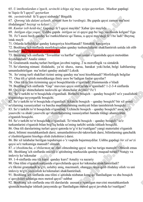 elishi. 33. kelishiklarni o`rgatishda o‘qituvchining asosiy vazifasi nima? fikr bayon qilishda otning kelishik shakllaridan ongli foydalanish va kelishik qoshimchalarini to`g`ri yozishga o`rgatish hisoblanadi 34. kelishiklarni o‘rgatish qanday izchillikda o`rganiladi: otlarning kelishiklar bilan turlanishi haqida tushuncha berish;ko`plikdagi otlarning turlanishini o`rgatish; har bir kelishikning xususiyatini alohida o`rganish va u bilan bog`liq holda kelishik qo`shimchalarining yozilishi haqida ko`nikma hosil qilish. 35. egalik qo‘shimchalarini o‘rgatishda qaysi imlo qoidalar ham o‘rgatiladi? tovush almashishi, tovush tushishi, tovush orttirilishi 36. boshlang'ich sinflarda „sifat" mavzusi qanday izchillikda o'rganiladi? sifat bilan dastlabki tanishtirish (1-, 2-sinf); sifat haqida tushuncha berish (3-sinf); shu grammatik mavzu bilan bog'liq holda ayrim sifatlarning yozilishini o'zlashtirish (4-sinf). 37. boshlang‘ich sinflarda sifatni o‘rganish necha bosqichda o‘rgatiladi? 3 bosqichda 38. aqlli o`zini ayblar, aqlsiz do`stini. ushbu gapda sifat qanday sintaktik vazifani bajargan? ega vazifasi 39. boshlang'ich ta’limda son necha yo'nalishda o'rganiladi? uch yo‘nalishda: 1. sonlarning talaffuzi va ma’nosi ustida ishlash. 2. sonning grammatik shakllari ustida ishlash. 3. …