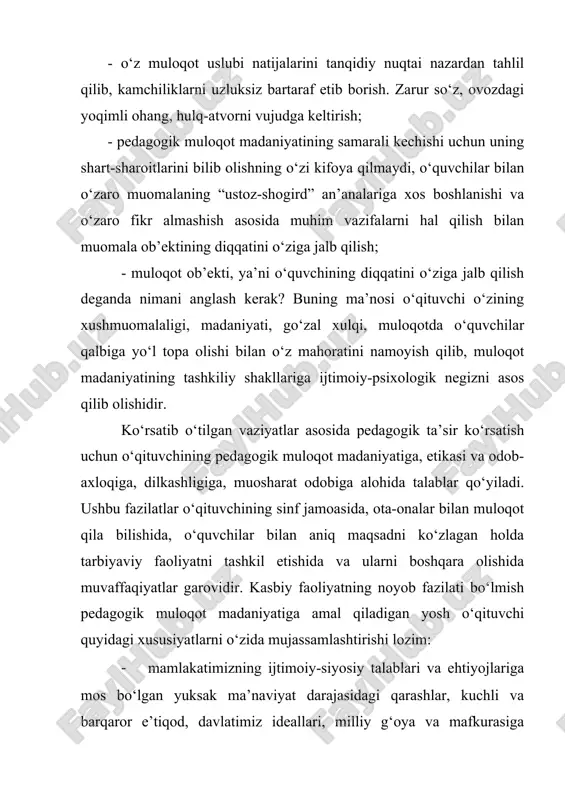 ri shakllangan ijtimoiy-siyosiy faol shaxs; 1. o‘quvchilarga samimiy mehr–muhabbat, ularning har qanday ehtiyojlari, qiziqishlari, hatti-harakatlari motivlarini, xulq-atvorlarini tushunish ko‘nikmasi va malakasining shakllanganligi; 1. jamiyatda ro‘y berayotgan hodisalar, jahonda ro‘y berayotgan voqealar, tabiatga, borliqqa, shaxslararo, guruhlararo, millatlararo munosabatlarga nisbatan pedagogik kuzatuvchanlik, yangilikka, ijodiy izlanishga nisbatan intilish qobiliyatining mavjudligi; 1. pedagogik faoliyatning barcha jabhalarida odamlarning hatti-harakatlari, munosabatlaridagi xususiyatlarni oqilona tushunish, o‘z faoliyatiga nisbatan refleksiv munosabatni tarkib toptirish; 1. har qanday favqulotda vaziyatlarga, jamiyatda ro‘y berayotgan yangiliklarga nisbatan hamda ijtimoiy – iqtisodiy o‘zgarishlarga omilkorlik va aql idrok bilan munosabatda bo‘lish, o‘z oldiga to‘g‘ri maqsad qo‘ya olish, reja tuzish, bevosita nazorat qilish, boshqarish va o‘z imkoniyatlarini namoyon eta olish; 1. pedagogik faoliyatlarda, jamoatchilik tizimida muvaqqat guruhiy munosabatlarda, ommaviy harakatlarda tashkilotchilik va boshqaruvchanlik qobiliyatini namoyish etishi; 1. dunyoqarashi va tafakkur ko‘lamining kengligi, dunyoviy bilimlarni bilishga nisbatan qiziqishining serqirraligi, ilmiy izlanishlarga moyilliligi, muayyan ilmiy salohiyat va pedagogik mahorat darajasini muntazam oshirib borishi; 1. o‘quvchilar bilan muloqotda …