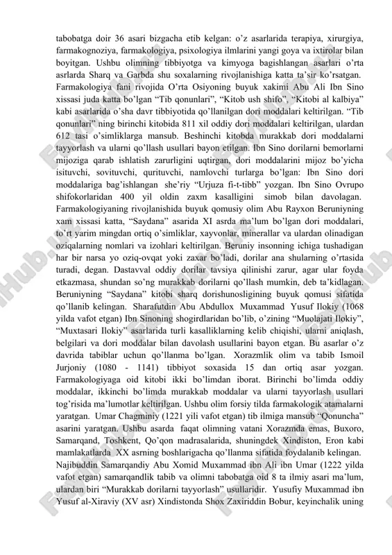 . farmakologiyaning rivojlanishida buyuk qomusiy olim abu rayxon beruniyning xam xissasi katta, “saydana” asarida xi asrda ma’lum bo’lgan dori moddalari, to’rt yarim mingdan ortiq o’simliklar, xayvonlar, minerallar va ulardan olinadigan oziqalarning nomlari va izohlari keltirilgan. beruniy insonning ichiga tushadigan har bir narsa yo oziq-ovqat yoki zaxar bo’ladi, dorilar ana shularning o’rtasida turadi, degan. dastavval oddiy dorilar tavsiya qilinishi zarur, agar ular foyda etkazmasa, shundan so’ng murakkab dorilarni qo’llash mumkin, deb ta’kidlagan. beruniyning “saydana” kitobi sharq dorishunosligining buyuk qomusi sifatida qo’llanib kelingan. sharafutdin abu abdullox muxammad yusuf ilokiy (1068 yilda vafot etgan) ibn sinoning shogirdlaridan bo’lib, o’zining “muolajati ilokiy”, “muxtasari ilokiy” asarlarida turli kasalliklarning kelib chiqishi, ularni aniqlash, belgilari va dori moddalar bilan davolash usullarini bayon etgan. bu asarlar o’z davrida tabiblar uchun qo’llanma bo’lgan. xorazmlik olim va tabib ismoil jurjoniy (1080 - 1141) tibbiyot soxasida 15 dan ortiq asar yozgan. farmakologiyaga oid kitobi ikki bo’limdan iborat. birinchi bo’limda oddiy moddalar, …