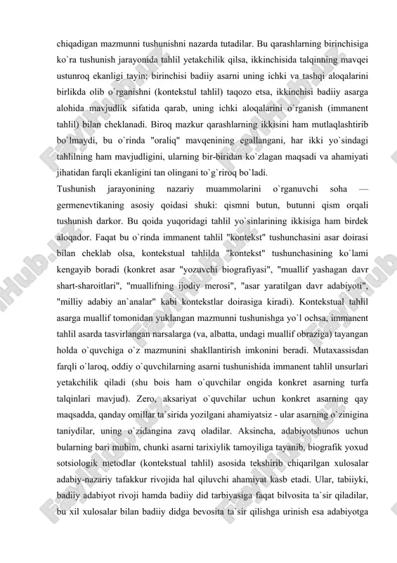 ari", "muallifning ijodiy merosi", "asar yaratilgan davr adabiyoti", "milliy adabiy an`analar" kabi kontekstlar doirasiga kiradi). kontekstual tahlil asarga muallif tomonidan yuklangan mazmunni tushunishga yo`l ochsa, immanent tahlil asarda tasvirlangan narsalarga (va, albatta, undagi muallif obraziga) tayangan holda o`quvchiga o`z mazmunini shakllantirish imkonini beradi. mutaxassisdan farqli o`laroq, oddiy o`quvchilarning asarni tushunishida immanent tahlil unsurlari yetakchilik qiladi (shu bois ham o`quvchilar ongida konkret asarning turfa talqinlari mavjud). zero, aksariyat o`quvchilar uchun konkret asarning qay maqsadda, qanday omillar ta`sirida yozilgani ahamiyatsiz - ular asarning o`zinigina taniydilar, uning o`zidangina zavq oladilar. aksincha, adabiyotshunos uchun bularning bari muhim, chunki asarni tarixiylik tamoyiliga tayanib, biografik yoxud sotsiologik metodlar (kontekstual tahlil) asosida tekshirib chiqarilgan xulosalar adabiy-nazariy tafakkur rivojida hal qiluvchi ahamiyat kasb etadi. ular, tabiiyki, badiiy adabiyot rivoji hamda badiiy did tarbiyasiga faqat bilvosita ta`sir qiladilar, bu xil xulosalar bilan badiiy didga bevosita ta`sir qilishga urinish esa adabiyotga faqat ziyon keltiradi. demak, badiiy asarni alohida butunlik sifatida …